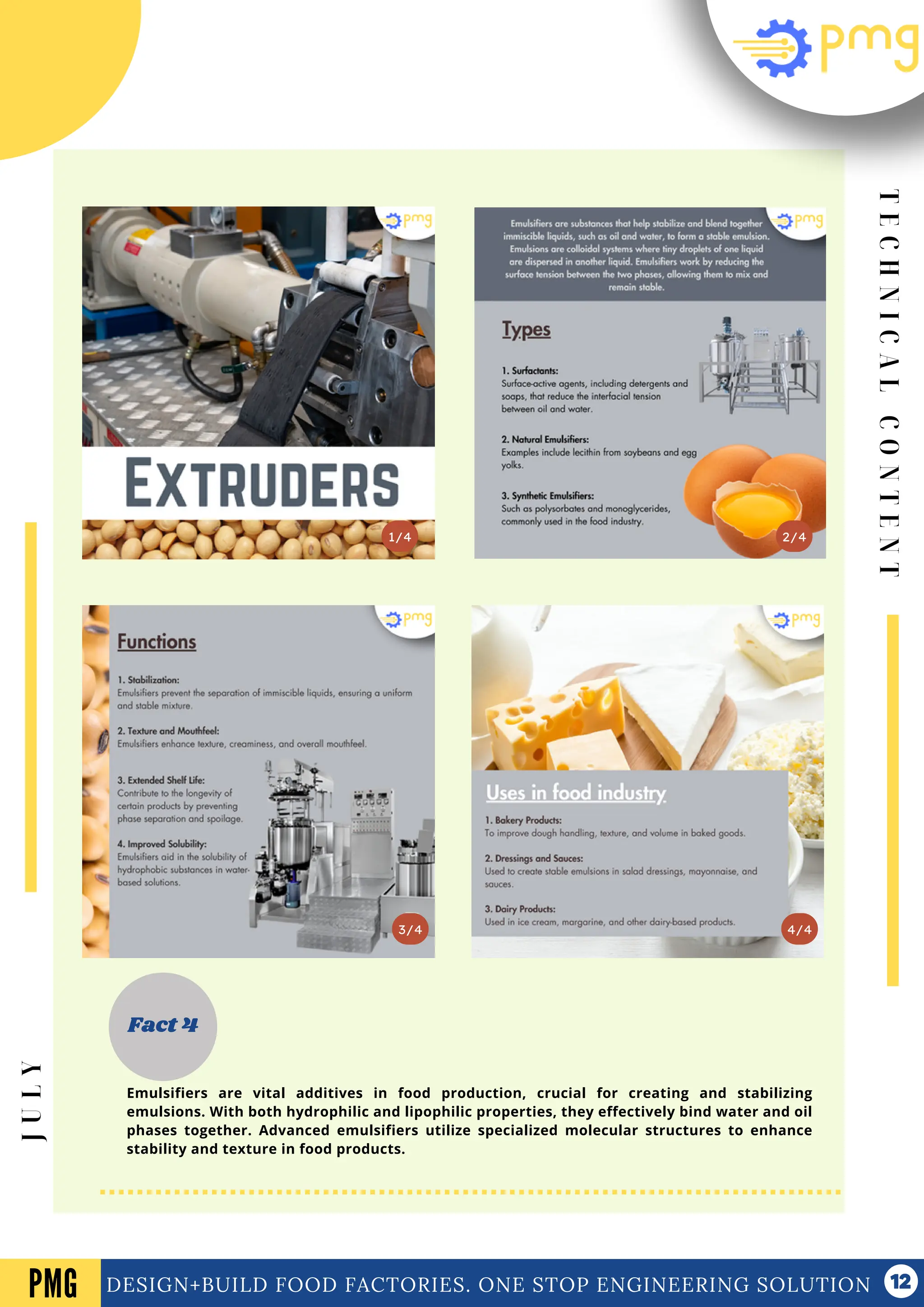 T
E
C
H
N
I
C
A
L
C
O
N
T
E
N
T
Vol .01 Newsletter
DESIGN+BUILD FOOD FACTORIES. ONE STOP ENGINEERING SOLUTION
3/4
2/4
1/4
Fact 4
4/4
PMG
J
U
L
Y
Emulsifiers are vital additives in food production, crucial for creating and stabilizing
emulsions. With both hydrophilic and lipophilic properties, they effectively bind water and oil
phases together. Advanced emulsifiers utilize specialized molecular structures to enhance
stability and texture in food products.
 