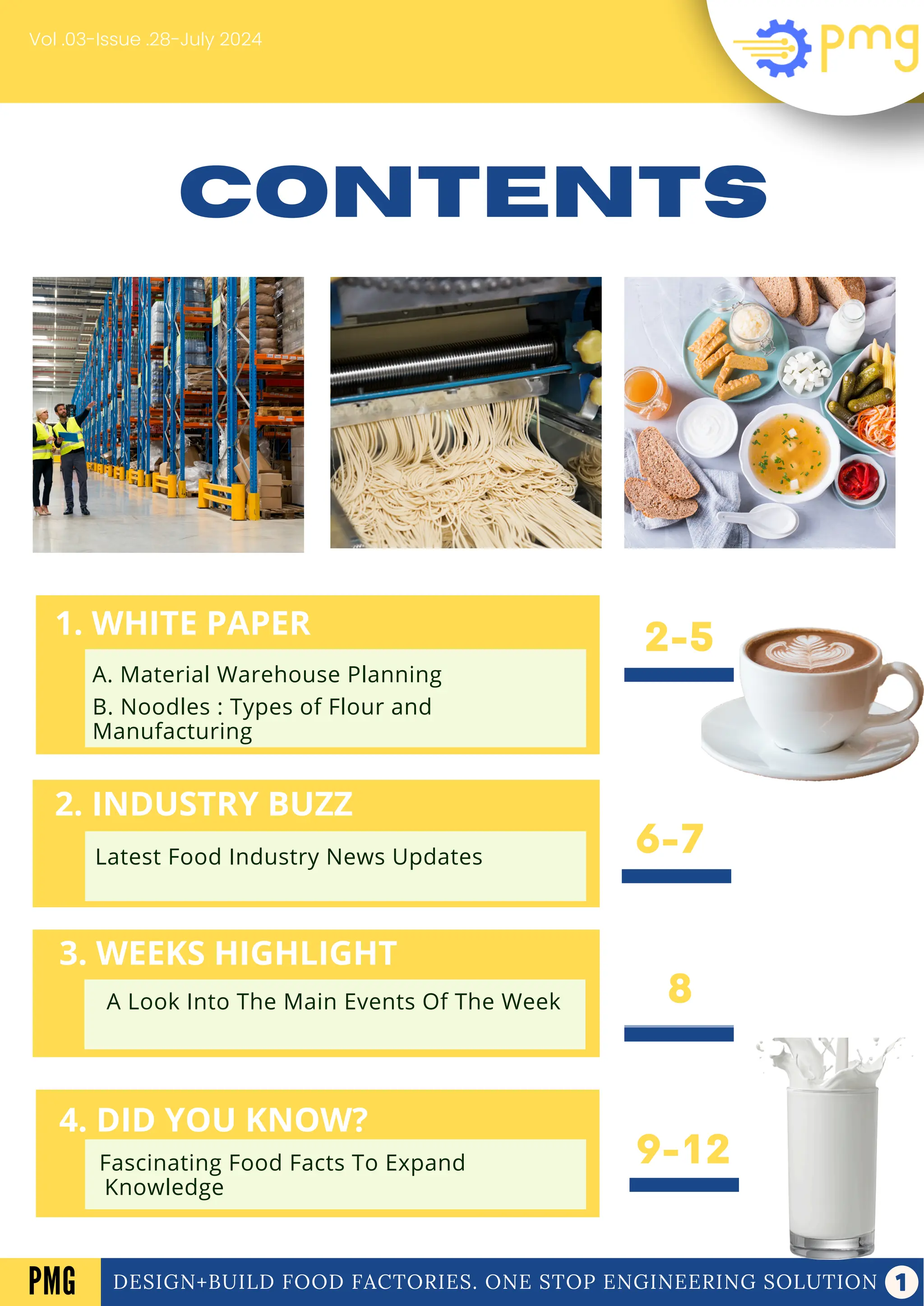 1. WHITE PAPER
2. INDUSTRY BUZZ
4. DID YOU KNOW?
3. WEEKS HIGHLIGHT
Fascinating Food Facts To Expand
Knowledge
Latest Food Industry News Updates
A Look Into The Main Events Of The Week
A. Electrical panel
B. Frozen Dessert
CONTENTS
8
9-12
2-5
6-7
Vol .03-Issue .28-July 2024
DESIGN+BUILD FOOD FACTORIES. ONE STOP ENGINEERING SOLUTION
PMG
2. INDUSTRY BUZZ
Latest Food Industry News Updates
3. WEEKS HIGHLIGHT
A Look Into The Main Events Of The Week
4. DID YOU KNOW?
Fascinating Food Facts To Expand
Knowledge
1. WHITE PAPER
A. Material Warehouse Planning
B. Noodles : Types of Flour and
Manufacturing
 