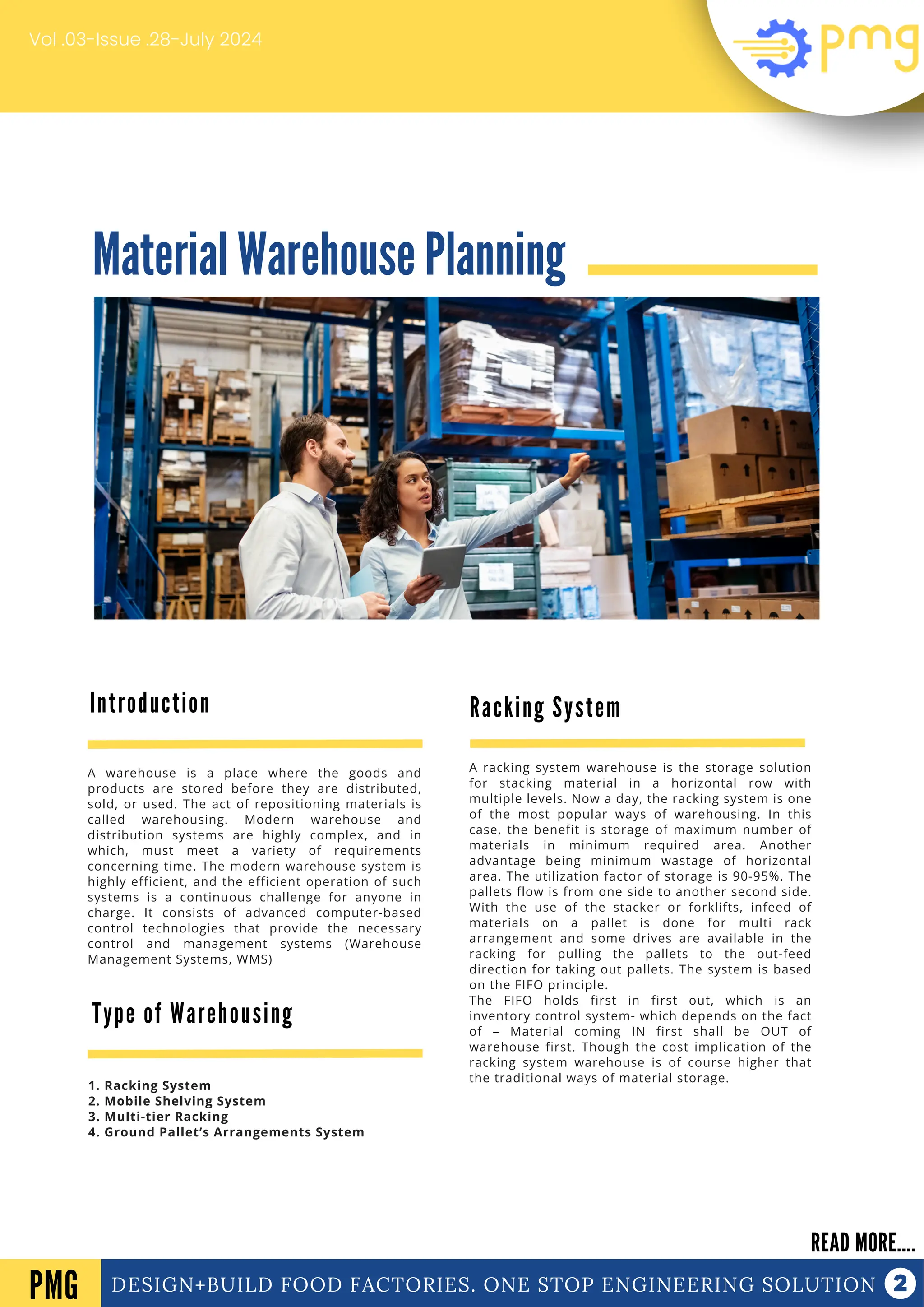 Material Warehouse Planning
DESIGN+BUILD FOOD FACTORIES. ONE STOP ENGINEERING SOLUTION
Introduction
READ MORE....
PMG
A warehouse is a place where the goods and
products are stored before they are distributed,
sold, or used. The act of repositioning materials is
called warehousing. Modern warehouse and
distribution systems are highly complex, and in
which, must meet a variety of requirements
concerning time. The modern warehouse system is
highly efficient, and the efficient operation of such
systems is a continuous challenge for anyone in
charge. It consists of advanced computer-based
control technologies that provide the necessary
control and management systems (Warehouse
Management Systems, WMS)
Vol .03-Issue .28-July 2024
Type of Warehousing
1. Racking System
2. Mobile Shelving System
3. Multi-tier Racking
4. Ground Pallet’s Arrangements System
Racking System
A racking system warehouse is the storage solution
for stacking material in a horizontal row with
multiple levels. Now a day, the racking system is one
of the most popular ways of warehousing. In this
case, the benefit is storage of maximum number of
materials in minimum required area. Another
advantage being minimum wastage of horizontal
area. The utilization factor of storage is 90-95%. The
pallets flow is from one side to another second side.
With the use of the stacker or forklifts, infeed of
materials on a pallet is done for multi rack
arrangement and some drives are available in the
racking for pulling the pallets to the out-feed
direction for taking out pallets. The system is based
on the FIFO principle.
The FIFO holds first in first out, which is an
inventory control system- which depends on the fact
of – Material coming IN first shall be OUT of
warehouse first. Though the cost implication of the
racking system warehouse is of course higher that
the traditional ways of material storage.
 