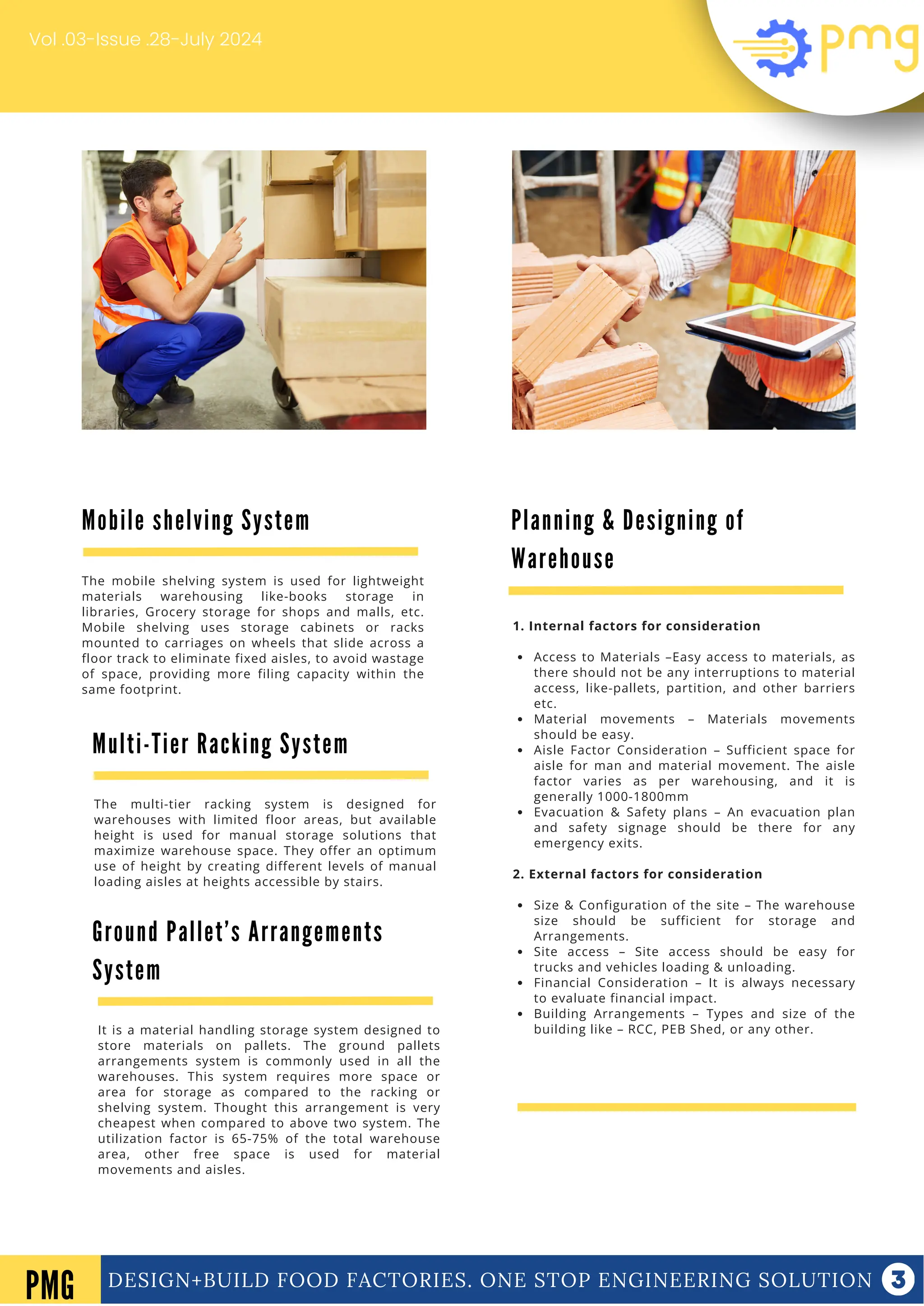 DESIGN+BUILD FOOD FACTORIES. ONE STOP ENGINEERING SOLUTION
Vol .03-Issue .28-July 2024
DESIGN+BUILD FOOD FACTORIES. ONE STOP ENGINEERING SOLUTION
PMG
Planning & Designing of
Warehouse
1. Internal factors for consideration
Access to Materials –Easy access to materials, as
there should not be any interruptions to material
access, like-pallets, partition, and other barriers
etc.
Material movements – Materials movements
should be easy.
Aisle Factor Consideration – Sufficient space for
aisle for man and material movement. The aisle
factor varies as per warehousing, and it is
generally 1000-1800mm
Evacuation & Safety plans – An evacuation plan
and safety signage should be there for any
emergency exits.
2. External factors for consideration
Size & Configuration of the site – The warehouse
size should be sufficient for storage and
Arrangements.
Site access – Site access should be easy for
trucks and vehicles loading & unloading.
Financial Consideration – It is always necessary
to evaluate financial impact.
Building Arrangements – Types and size of the
building like – RCC, PEB Shed, or any other.
Mobile shelving System
The mobile shelving system is used for lightweight
materials warehousing like-books storage in
libraries, Grocery storage for shops and malls, etc.
Mobile shelving uses storage cabinets or racks
mounted to carriages on wheels that slide across a
floor track to eliminate fixed aisles, to avoid wastage
of space, providing more filing capacity within the
same footprint.
Multi-Tier Racking System
The multi-tier racking system is designed for
warehouses with limited floor areas, but available
height is used for manual storage solutions that
maximize warehouse space. They offer an optimum
use of height by creating different levels of manual
loading aisles at heights accessible by stairs.
Ground Pallet’s Arrangements
System
It is a material handling storage system designed to
store materials on pallets. The ground pallets
arrangements system is commonly used in all the
warehouses. This system requires more space or
area for storage as compared to the racking or
shelving system. Thought this arrangement is very
cheapest when compared to above two system. The
utilization factor is 65-75% of the total warehouse
area, other free space is used for material
movements and aisles.
 