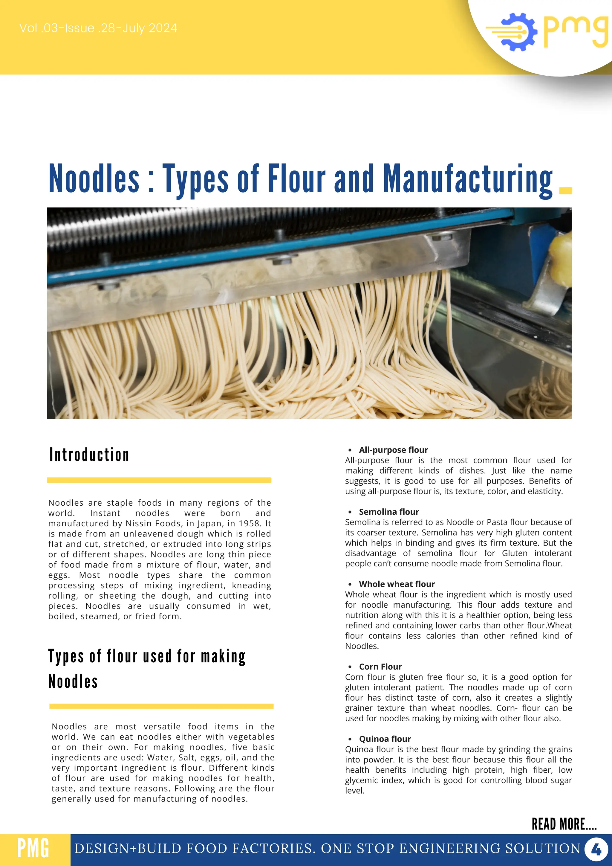 Noodles : Types of Flour and Manufacturing
Vol .03-Issue .28-July 2024
DESIGN+BUILD FOOD FACTORIES. ONE STOP ENGINEERING SOLUTION
Introduction
READ MORE....
PMG
Noodles are staple foods in many regions of the
world. Instant noodles were born and
manufactured by Nissin Foods, in Japan, in 1958. It
is made from an unleavened dough which is rolled
flat and cut, stretched, or extruded into long strips
or of different shapes. Noodles are long thin piece
of food made from a mixture of flour, water, and
eggs. Most noodle types share the common
processing steps of mixing ingredient, kneading
rolling, or sheeting the dough, and cutting into
pieces. Noodles are usually consumed in wet,
boiled, steamed, or fried form.
All-purpose flour
All-purpose flour is the most common flour used for
making different kinds of dishes. Just like the name
suggests, it is good to use for all purposes. Benefits of
using all-purpose flour is, its texture, color, and elasticity.
Semolina flour
Semolina is referred to as Noodle or Pasta flour because of
its coarser texture. Semolina has very high gluten content
which helps in binding and gives its firm texture. But the
disadvantage of semolina flour for Gluten intolerant
people can’t consume noodle made from Semolina flour.
Whole wheat flour
Whole wheat flour is the ingredient which is mostly used
for noodle manufacturing. This flour adds texture and
nutrition along with this it is a healthier option, being less
refined and containing lower carbs than other flour.Wheat
flour contains less calories than other refined kind of
Noodles.
Corn Flour
Corn flour is gluten free flour so, it is a good option for
gluten intolerant patient. The noodles made up of corn
flour has distinct taste of corn, also it creates a slightly
grainer texture than wheat noodles. Corn- flour can be
used for noodles making by mixing with other flour also.
Quinoa flour
Quinoa flour is the best flour made by grinding the grains
into powder. It is the best flour because this flour all the
health benefits including high protein, high fiber, low
glycemic index, which is good for controlling blood sugar
level.
PROTEIN FUNCTIONALIZATION
PROTEIN FUNCTIONALIZATION
Types of flour used for making
Noodles
Noodles are most versatile food items in the
world. We can eat noodles either with vegetables
or on their own. For making noodles, five basic
ingredients are used: Water, Salt, eggs, oil, and the
very important ingredient is flour. Different kinds
of flour are used for making noodles for health,
taste, and texture reasons. Following are the flour
generally used for manufacturing of noodles.
 