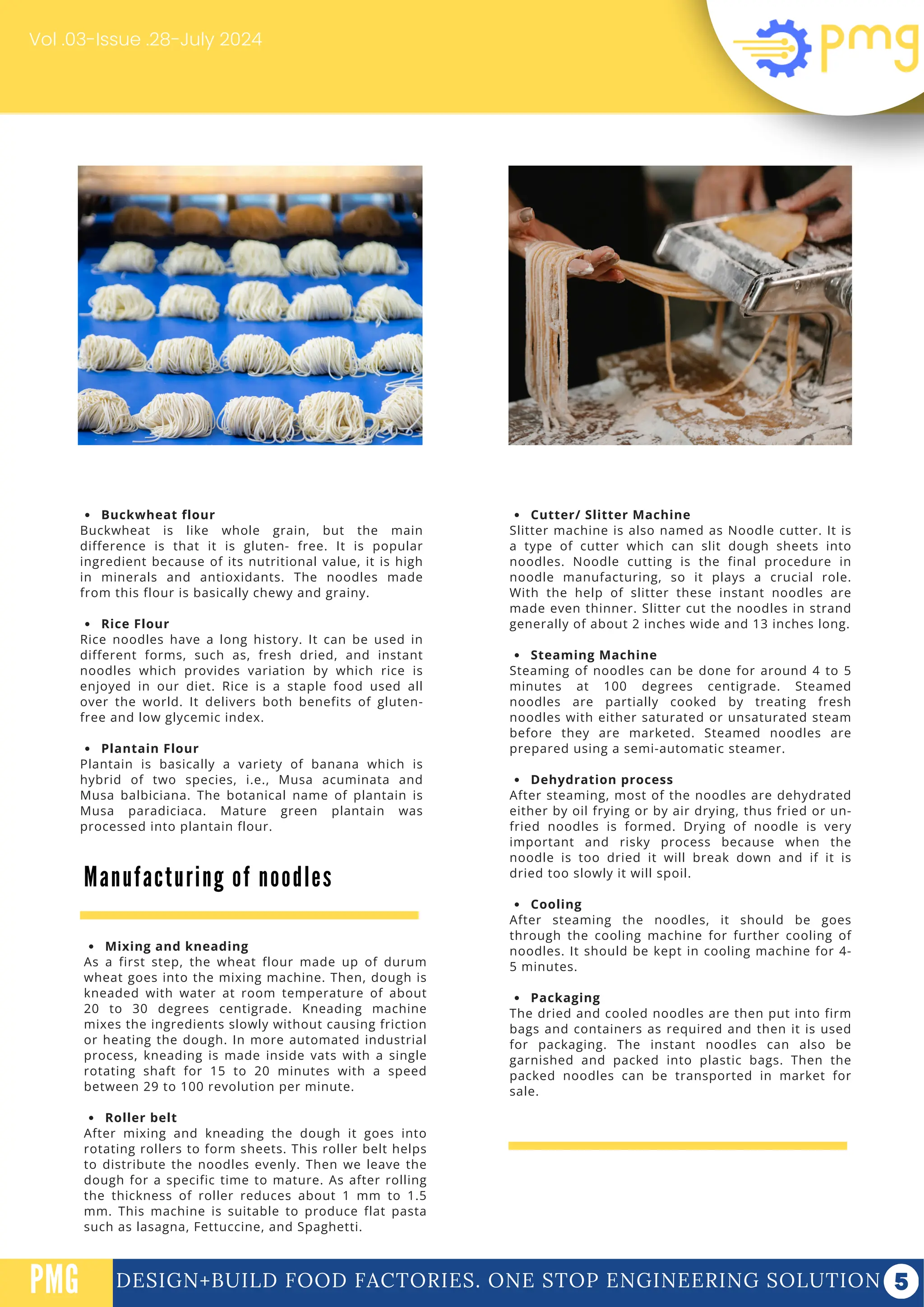 Buckwheat flour
Buckwheat is like whole grain, but the main
difference is that it is gluten- free. It is popular
ingredient because of its nutritional value, it is high
in minerals and antioxidants. The noodles made
from this flour is basically chewy and grainy.
Rice Flour
Rice noodles have a long history. It can be used in
different forms, such as, fresh dried, and instant
noodles which provides variation by which rice is
enjoyed in our diet. Rice is a staple food used all
over the world. It delivers both benefits of gluten-
free and low glycemic index.
Plantain Flour
Plantain is basically a variety of banana which is
hybrid of two species, i.e., Musa acuminata and
Musa balbiciana. The botanical name of plantain is
Musa paradiciaca. Mature green plantain was
processed into plantain flour.
DESIGN+BUILD FOOD FACTORIES. ONE STOP ENGINEERING SOLUTION
PMG
Vol .03-Issue .28-July 2024
Cutter/ Slitter Machine
Slitter machine is also named as Noodle cutter. It is
a type of cutter which can slit dough sheets into
noodles. Noodle cutting is the final procedure in
noodle manufacturing, so it plays a crucial role.
With the help of slitter these instant noodles are
made even thinner. Slitter cut the noodles in strand
generally of about 2 inches wide and 13 inches long.
Steaming Machine
Steaming of noodles can be done for around 4 to 5
minutes at 100 degrees centigrade. Steamed
noodles are partially cooked by treating fresh
noodles with either saturated or unsaturated steam
before they are marketed. Steamed noodles are
prepared using a semi-automatic steamer.
Dehydration process
After steaming, most of the noodles are dehydrated
either by oil frying or by air drying, thus fried or un-
fried noodles is formed. Drying of noodle is very
important and risky process because when the
noodle is too dried it will break down and if it is
dried too slowly it will spoil.
Cooling
After steaming the noodles, it should be goes
through the cooling machine for further cooling of
noodles. It should be kept in cooling machine for 4-
5 minutes.
Packaging
The dried and cooled noodles are then put into firm
bags and containers as required and then it is used
for packaging. The instant noodles can also be
garnished and packed into plastic bags. Then the
packed noodles can be transported in market for
sale.
Manufacturing of noodles
Mixing and kneading
As a first step, the wheat flour made up of durum
wheat goes into the mixing machine. Then, dough is
kneaded with water at room temperature of about
20 to 30 degrees centigrade. Kneading machine
mixes the ingredients slowly without causing friction
or heating the dough. In more automated industrial
process, kneading is made inside vats with a single
rotating shaft for 15 to 20 minutes with a speed
between 29 to 100 revolution per minute.
Roller belt
After mixing and kneading the dough it goes into
rotating rollers to form sheets. This roller belt helps
to distribute the noodles evenly. Then we leave the
dough for a specific time to mature. As after rolling
the thickness of roller reduces about 1 mm to 1.5
mm. This machine is suitable to produce flat pasta
such as lasagna, Fettuccine, and Spaghetti.
 