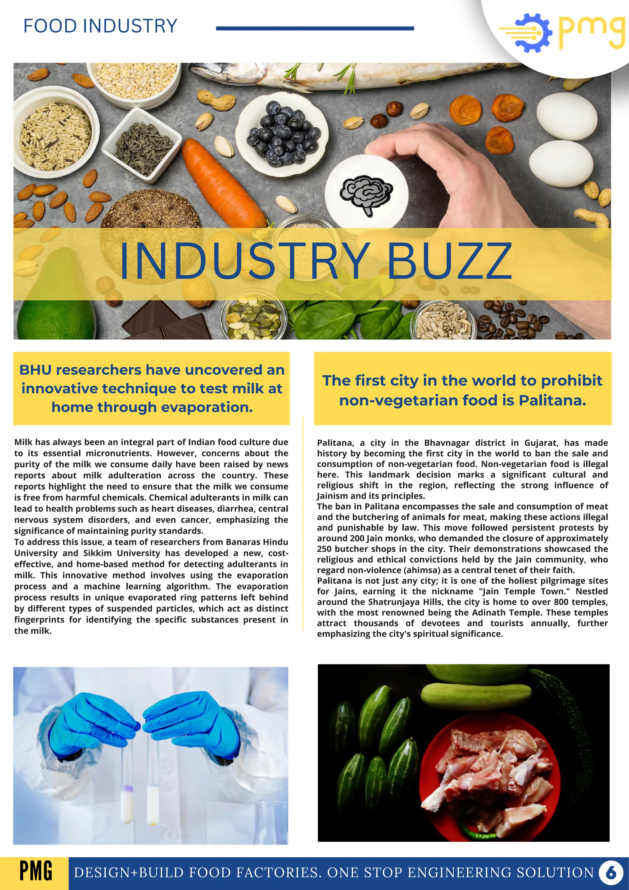 Milk has always been an integral part of Indian food culture due
to its essential micronutrients. However, concerns about the
purity of the milk we consume daily have been raised by news
reports about milk adulteration across the country. These
reports highlight the need to ensure that the milk we consume
is free from harmful chemicals. Chemical adulterants in milk can
lead to health problems such as heart diseases, diarrhea, central
nervous system disorders, and even cancer, emphasizing the
significance of maintaining purity standards.
To address this issue, a team of researchers from Banaras Hindu
University and Sikkim University has developed a new, cost-
effective, and home-based method for detecting adulterants in
milk. This innovative method involves using the evaporation
process and a machine learning algorithm. The evaporation
process results in unique evaporated ring patterns left behind
by different types of suspended particles, which act as distinct
fingerprints for identifying the specific substances present in
the milk.
DESIGN+BUILD FOOD FACTORIES. ONE STOP ENGINEERING SOLUTION
FOOD INDUSTRY
INDUSTRY BUZZ
BHU researchers have uncovered an
innovative technique to test milk at
home through evaporation.
The first city in the world to prohibit
non-vegetarian food is Palitana.
Palitana, a city in the Bhavnagar district in Gujarat, has made
history by becoming the first city in the world to ban the sale and
consumption of non-vegetarian food. Non-vegetarian food is illegal
here. This landmark decision marks a significant cultural and
religious shift in the region, reflecting the strong influence of
Jainism and its principles.
The ban in Palitana encompasses the sale and consumption of meat
and the butchering of animals for meat, making these actions illegal
and punishable by law. This move followed persistent protests by
around 200 Jain monks, who demanded the closure of approximately
250 butcher shops in the city. Their demonstrations showcased the
religious and ethical convictions held by the Jain community, who
regard non-violence (ahimsa) as a central tenet of their faith.
Palitana is not just any city; it is one of the holiest pilgrimage sites
for Jains, earning it the nickname "Jain Temple Town." Nestled
around the Shatrunjaya Hills, the city is home to over 800 temples,
with the most renowned being the Adinath Temple. These temples
attract thousands of devotees and tourists annually, further
emphasizing the city's spiritual significance.
PMG
 