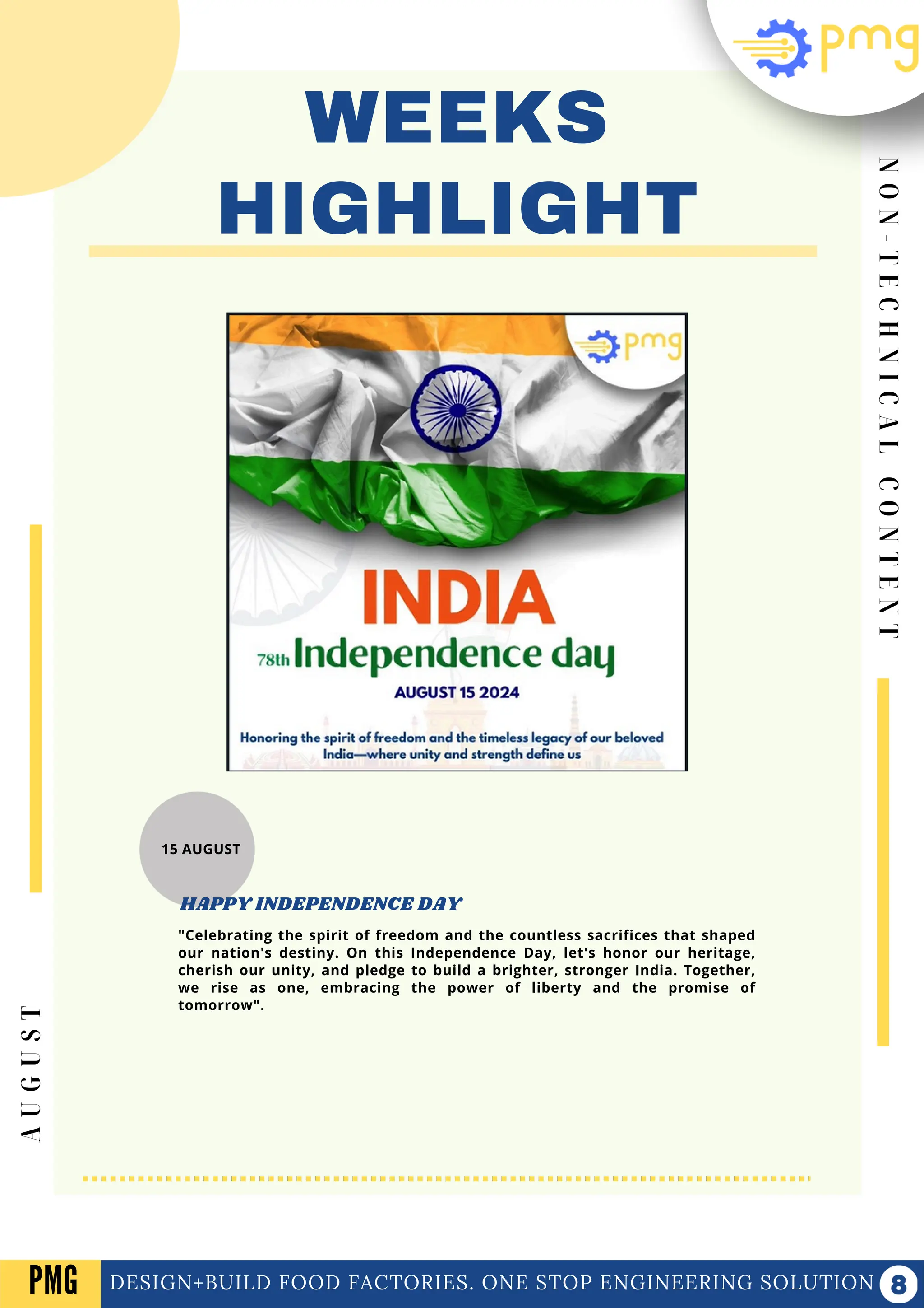 N
O
N
-
T
E
C
H
N
I
C
A
L
C
O
N
T
E
N
T
WEEKS
HIGHLIGHT
DESIGN+BUILD FOOD FACTORIES. ONE STOP ENGINEERING SOLUTION
A
U
G
U
S
T
PMG
15 AUGUST
"Celebrating the spirit of freedom and the countless sacrifices that shaped
our nation's destiny. On this Independence Day, let's honor our heritage,
cherish our unity, and pledge to build a brighter, stronger India. Together,
we rise as one, embracing the power of liberty and the promise of
tomorrow".
HAPPY INDEPENDENCE DAY
 