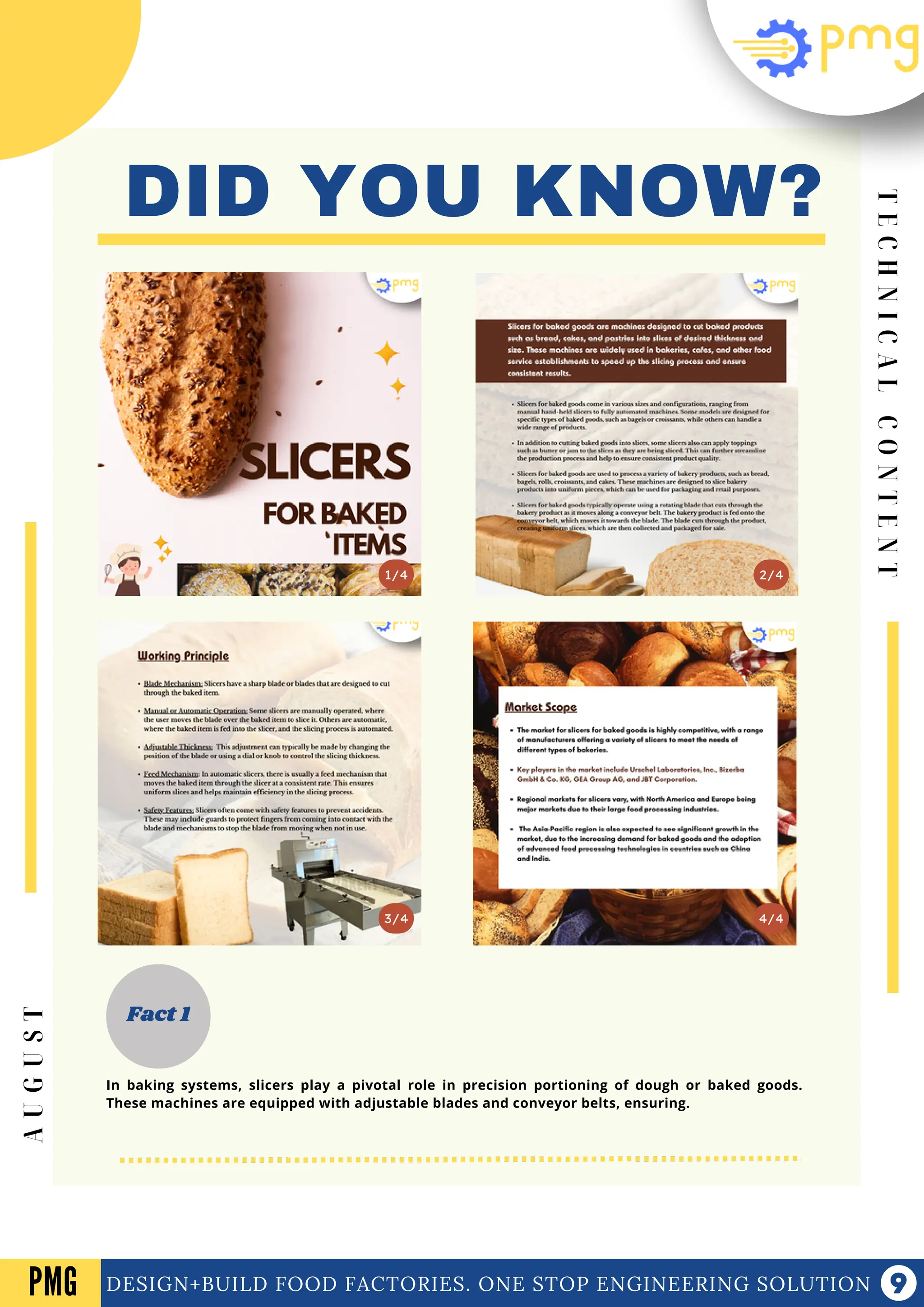 DID YOU KNOW?
3/4
2/4
1/4
Fact 1
4/4
T
E
C
H
N
I
C
A
L
C
O
N
T
E
N
T
DESIGN+BUILD FOOD FACTORIES. ONE STOP ENGINEERING SOLUTION
PMG
A
U
G
U
S
T
In baking systems, slicers play a pivotal role in precision portioning of dough or baked goods.
These machines are equipped with adjustable blades and conveyor belts, ensuring.
 