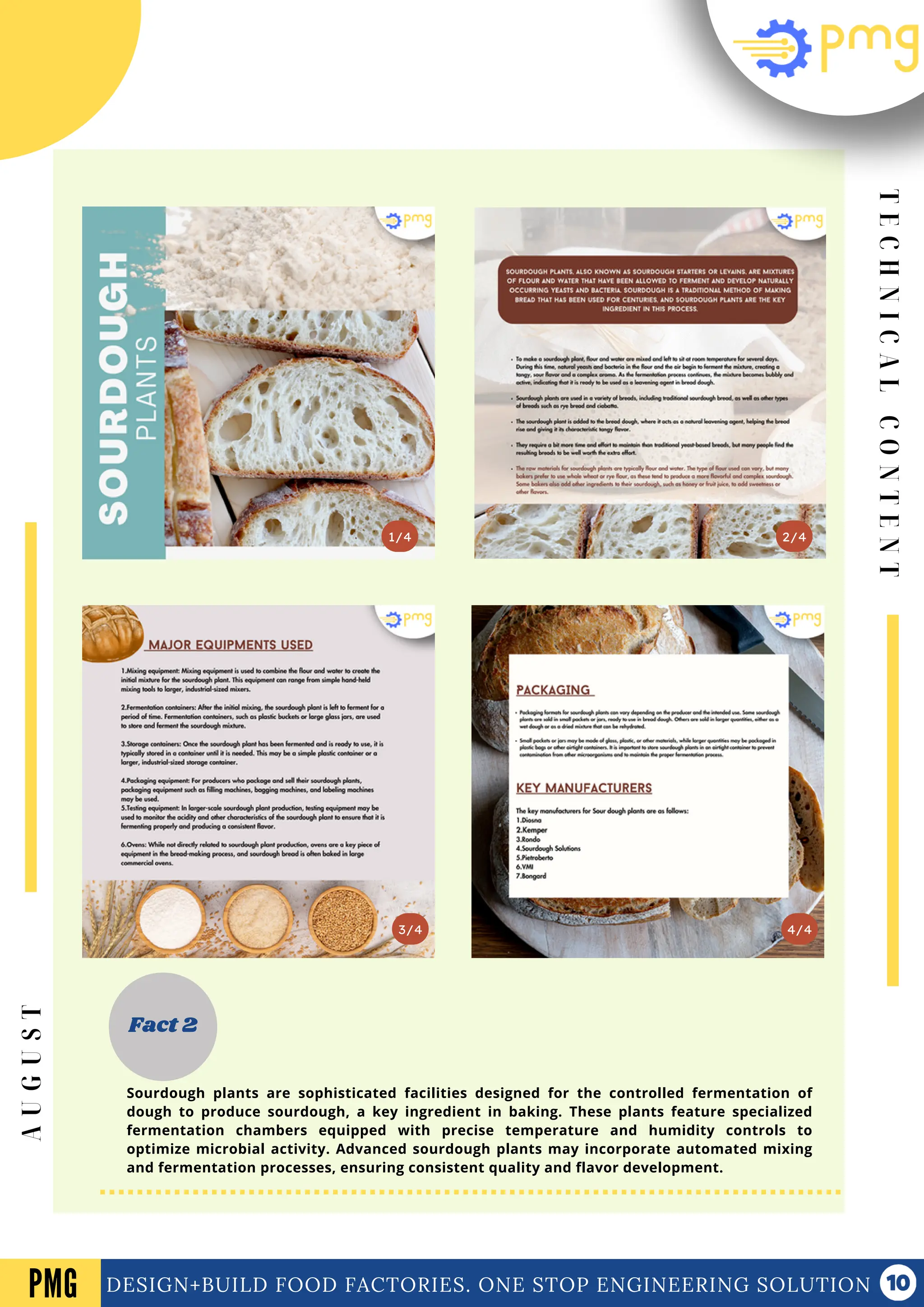 T
E
C
H
N
I
C
A
L
C
O
N
T
E
N
T
Vol .01 Newsletter
DESIGN+BUILD FOOD FACTORIES. ONE STOP ENGINEERING SOLUTION
3/4
2/4
1/4
Fact 2
4/4
PMG
A
U
G
U
S
T
Sourdough plants are sophisticated facilities designed for the controlled fermentation of
dough to produce sourdough, a key ingredient in baking. These plants feature specialized
fermentation chambers equipped with precise temperature and humidity controls to
optimize microbial activity. Advanced sourdough plants may incorporate automated mixing
and fermentation processes, ensuring consistent quality and flavor development.
 