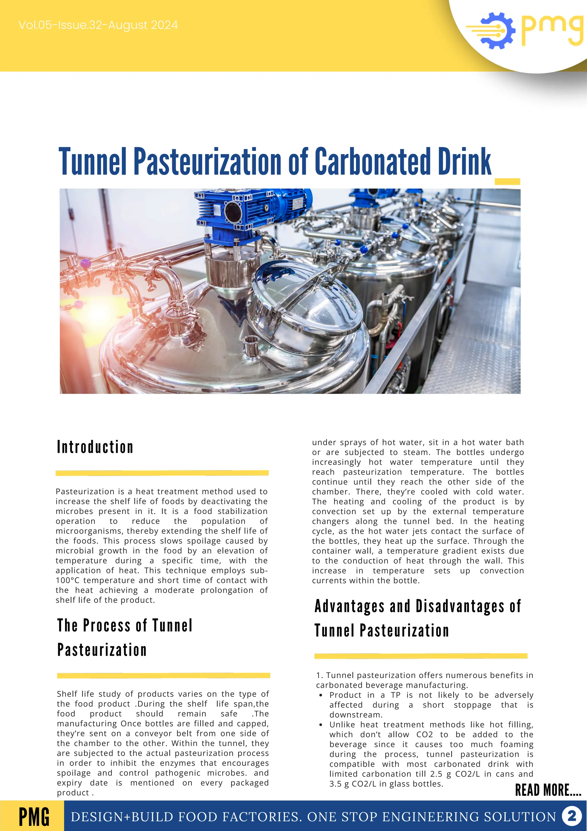 Tunnel Pasteurization of Carbonated Drink
DESIGN+BUILD FOOD FACTORIES. ONE STOP ENGINEERING SOLUTION
Introduction
READ MORE....
PMG
Pasteurization is a heat treatment method used to
increase the shelf life of foods by deactivating the
microbes present in it. It is a food stabilization
operation to reduce the population of
microorganisms, thereby extending the shelf life of
the foods. This process slows spoilage caused by
microbial growth in the food by an elevation of
temperature during a specific time, with the
application of heat. This technique employs sub-
100°C temperature and short time of contact with
the heat achieving a moderate prolongation of
shelf life of the product.
Vol.05-Issue.32-August 2024
The Process of Tunnel
Pasteurization
Shelf life study of products varies on the type of
the food product .During the shelf life span,the
food product should remain safe .The
manufacturing Once bottles are filled and capped,
they’re sent on a conveyor belt from one side of
the chamber to the other. Within the tunnel, they
are subjected to the actual pasteurization process
in order to inhibit the enzymes that encourages
spoilage and control pathogenic microbes. and
expiry date is mentioned on every packaged
product .
Advantages and Disadvantages of
Tunnel Pasteurization
1. Tunnel pasteurization offers numerous benefits in
carbonated beverage manufacturing.
Product in a TP is not likely to be adversely
affected during a short stoppage that is
downstream.
Unlike heat treatment methods like hot filling,
which don’t allow CO2 to be added to the
beverage since it causes too much foaming
during the process, tunnel pasteurization is
compatible with most carbonated drink with
limited carbonation till 2.5 g CO2/L in cans and
3.5 g CO2/L in glass bottles.
under sprays of hot water, sit in a hot water bath
or are subjected to steam. The bottles undergo
increasingly hot water temperature until they
reach pasteurization temperature. The bottles
continue until they reach the other side of the
chamber. There, they’re cooled with cold water.
The heating and cooling of the product is by
convection set up by the external temperature
changers along the tunnel bed. In the heating
cycle, as the hot water jets contact the surface of
the bottles, they heat up the surface. Through the
container wall, a temperature gradient exists due
to the conduction of heat through the wall. This
increase in temperature sets up convection
currents within the bottle.
 