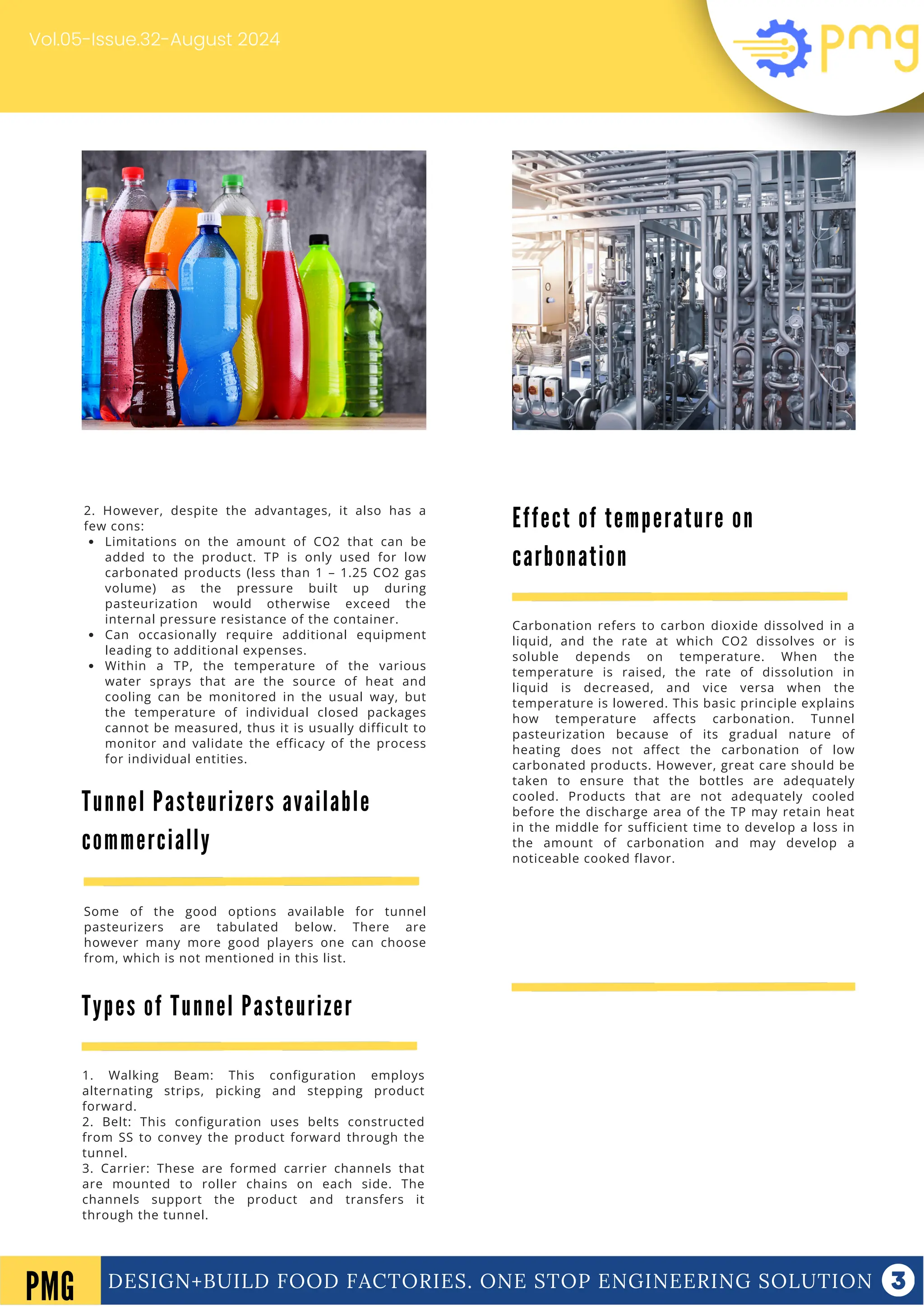 DESIGN+BUILD FOOD FACTORIES. ONE STOP ENGINEERING SOLUTION
Vol.05-Issue.32-August 2024
DESIGN+BUILD FOOD FACTORIES. ONE STOP ENGINEERING SOLUTION
PMG
2. However, despite the advantages, it also has a
few cons:
Limitations on the amount of CO2 that can be
added to the product. TP is only used for low
carbonated products (less than 1 – 1.25 CO2 gas
volume) as the pressure built up during
pasteurization would otherwise exceed the
internal pressure resistance of the container.
Can occasionally require additional equipment
leading to additional expenses.
Within a TP, the temperature of the various
water sprays that are the source of heat and
cooling can be monitored in the usual way, but
the temperature of individual closed packages
cannot be measured, thus it is usually difficult to
monitor and validate the efficacy of the process
for individual entities.
1. Walking Beam: This configuration employs
alternating strips, picking and stepping product
forward.
2. Belt: This configuration uses belts constructed
from SS to convey the product forward through the
tunnel.
3. Carrier: These are formed carrier channels that
are mounted to roller chains on each side. The
channels support the product and transfers it
through the tunnel.
Tunnel Pasteurizers available
commercially
Some of the good options available for tunnel
pasteurizers are tabulated below. There are
however many more good players one can choose
from, which is not mentioned in this list.
Types of Tunnel Pasteurizer
Effect of temperature on
carbonation
Carbonation refers to carbon dioxide dissolved in a
liquid, and the rate at which CO2 dissolves or is
soluble depends on temperature. When the
temperature is raised, the rate of dissolution in
liquid is decreased, and vice versa when the
temperature is lowered. This basic principle explains
how temperature affects carbonation. Tunnel
pasteurization because of its gradual nature of
heating does not affect the carbonation of low
carbonated products. However, great care should be
taken to ensure that the bottles are adequately
cooled. Products that are not adequately cooled
before the discharge area of the TP may retain heat
in the middle for sufficient time to develop a loss in
the amount of carbonation and may develop a
noticeable cooked flavor.
 