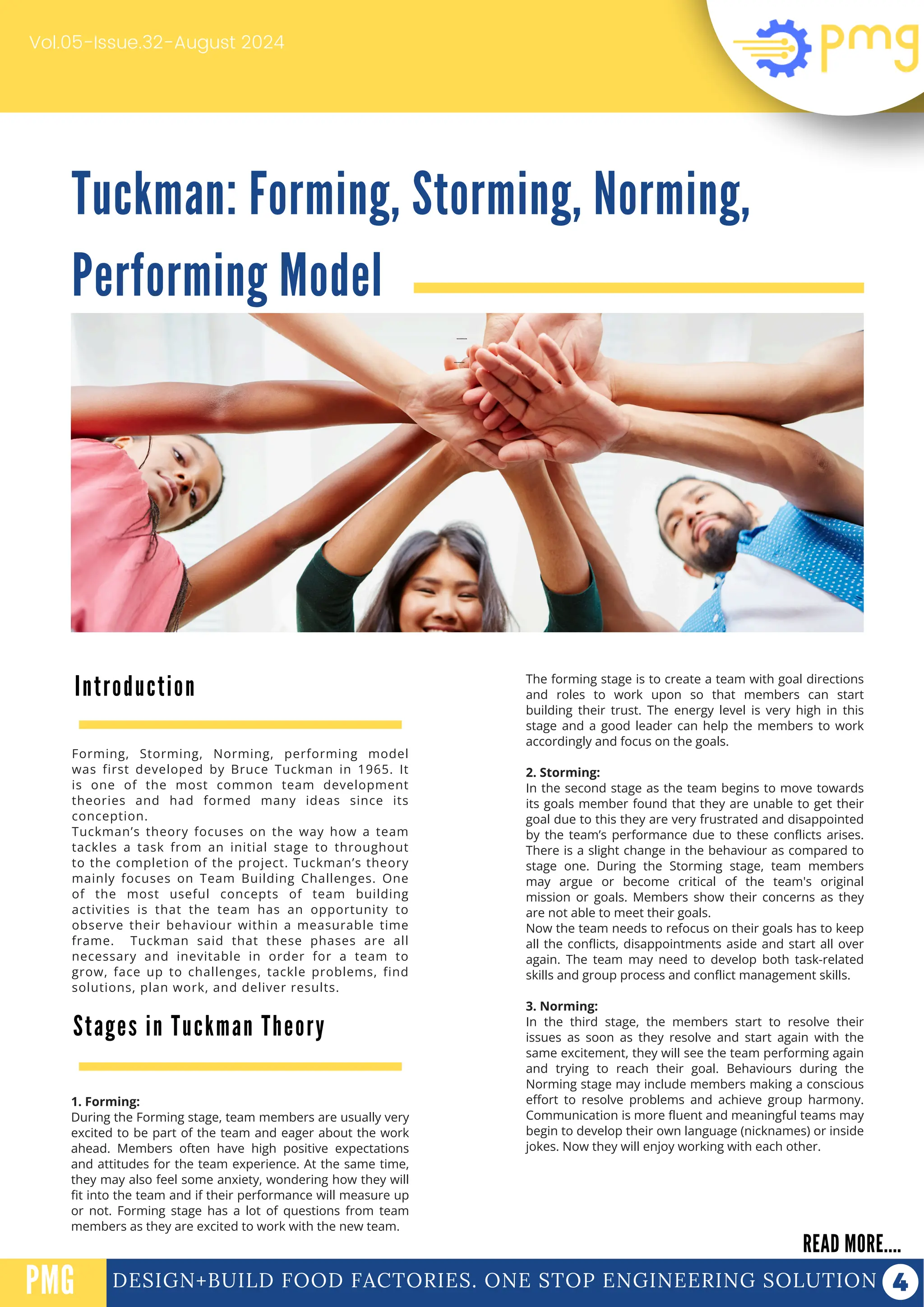 Tuckman: Forming, Storming, Norming,
Performing Model
Vol.05-Issue.32-August 2024
DESIGN+BUILD FOOD FACTORIES. ONE STOP ENGINEERING SOLUTION
Introduction
READ MORE....
PMG
Forming, Storming, Norming, performing model
was first developed by Bruce Tuckman in 1965. It
is one of the most common team development
theories and had formed many ideas since its
conception.
Tuckman’s theory focuses on the way how a team
tackles a task from an initial stage to throughout
to the completion of the project. Tuckman’s theory
mainly focuses on Team Building Challenges. One
of the most useful concepts of team building
activities is that the team has an opportunity to
observe their behaviour within a measurable time
frame. Tuckman said that these phases are all
necessary and inevitable in order for a team to
grow, face up to challenges, tackle problems, find
solutions, plan work, and deliver results.
PROTEIN FUNCTIONALIZATION
PROTEIN FUNCTIONALIZATION
Stages in Tuckman Theory
The forming stage is to create a team with goal directions
and roles to work upon so that members can start
building their trust. The energy level is very high in this
stage and a good leader can help the members to work
accordingly and focus on the goals.
2. Storming:
In the second stage as the team begins to move towards
its goals member found that they are unable to get their
goal due to this they are very frustrated and disappointed
by the team’s performance due to these conflicts arises.
There is a slight change in the behaviour as compared to
stage one. During the Storming stage, team members
may argue or become critical of the team's original
mission or goals. Members show their concerns as they
are not able to meet their goals.
Now the team needs to refocus on their goals has to keep
all the conflicts, disappointments aside and start all over
again. The team may need to develop both task-related
skills and group process and conflict management skills.
3. Norming:
In the third stage, the members start to resolve their
issues as soon as they resolve and start again with the
same excitement, they will see the team performing again
and trying to reach their goal. Behaviours during the
Norming stage may include members making a conscious
effort to resolve problems and achieve group harmony.
Communication is more fluent and meaningful teams may
begin to develop their own language (nicknames) or inside
jokes. Now they will enjoy working with each other.
1. Forming:
During the Forming stage, team members are usually very
excited to be part of the team and eager about the work
ahead. Members often have high positive expectations
and attitudes for the team experience. At the same time,
they may also feel some anxiety, wondering how they will
fit into the team and if their performance will measure up
or not. Forming stage has a lot of questions from team
members as they are excited to work with the new team.
 