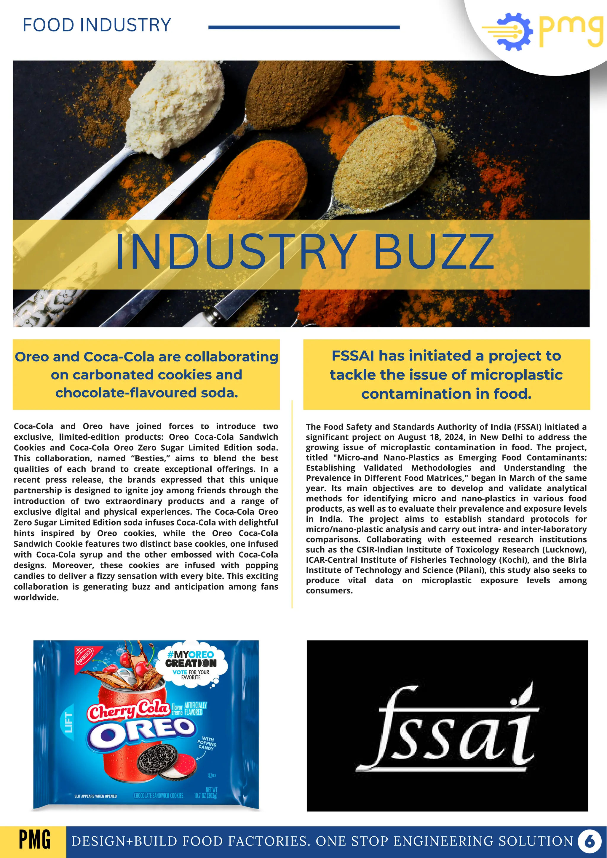 Coca-Cola and Oreo have joined forces to introduce two
exclusive, limited-edition products: Oreo Coca-Cola Sandwich
Cookies and Coca-Cola Oreo Zero Sugar Limited Edition soda.
This collaboration, named “Besties,” aims to blend the best
qualities of each brand to create exceptional offerings. In a
recent press release, the brands expressed that this unique
partnership is designed to ignite joy among friends through the
introduction of two extraordinary products and a range of
exclusive digital and physical experiences. The Coca-Cola Oreo
Zero Sugar Limited Edition soda infuses Coca-Cola with delightful
hints inspired by Oreo cookies, while the Oreo Coca-Cola
Sandwich Cookie features two distinct base cookies, one infused
with Coca-Cola syrup and the other embossed with Coca-Cola
designs. Moreover, these cookies are infused with popping
candies to deliver a fizzy sensation with every bite. This exciting
collaboration is generating buzz and anticipation among fans
worldwide.
DESIGN+BUILD FOOD FACTORIES. ONE STOP ENGINEERING SOLUTION
FOOD INDUSTRY
INDUSTRY BUZZ
Oreo and Coca-Cola are collaborating
on carbonated cookies and
chocolate-flavoured soda.
FSSAI has initiated a project to
tackle the issue of microplastic
contamination in food.
The Food Safety and Standards Authority of India (FSSAI) initiated a
significant project on August 18, 2024, in New Delhi to address the
growing issue of microplastic contamination in food. The project,
titled "Micro-and Nano-Plastics as Emerging Food Contaminants:
Establishing Validated Methodologies and Understanding the
Prevalence in Different Food Matrices," began in March of the same
year. Its main objectives are to develop and validate analytical
methods for identifying micro and nano-plastics in various food
products, as well as to evaluate their prevalence and exposure levels
in India. The project aims to establish standard protocols for
micro/nano-plastic analysis and carry out intra- and inter-laboratory
comparisons. Collaborating with esteemed research institutions
such as the CSIR-Indian Institute of Toxicology Research (Lucknow),
ICAR-Central Institute of Fisheries Technology (Kochi), and the Birla
Institute of Technology and Science (Pilani), this study also seeks to
produce vital data on microplastic exposure levels among
consumers.
PMG
 