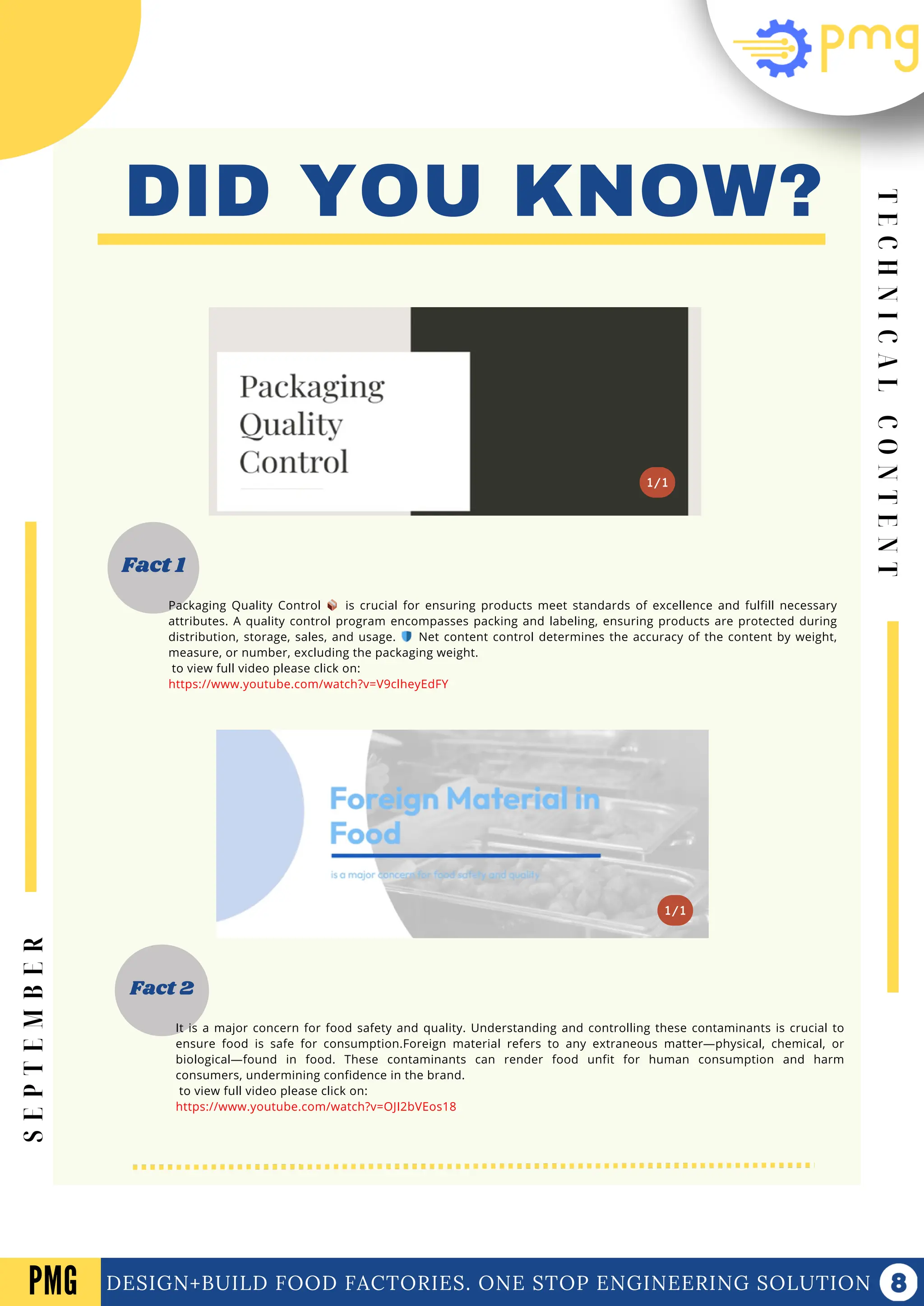 1/1
Fact 1
DID YOU KNOW?
Fact 2
1/1
Packaging Quality Control 📦 is crucial for ensuring products meet standards of excellence and fulfill necessary
attributes. A quality control program encompasses packing and labeling, ensuring products are protected during
distribution, storage, sales, and usage. 🛡️ Net content control determines the accuracy of the content by weight,
measure, or number, excluding the packaging weight.
to view full video please click on:
https://www.youtube.com/watch?v=V9clheyEdFY
T
E
C
H
N
I
C
A
L
C
O
N
T
E
N
T
DESIGN+BUILD FOOD FACTORIES. ONE STOP ENGINEERING SOLUTION
PMG
S
E
P
T
E
M
B
E
R
It is a major concern for food safety and quality. Understanding and controlling these contaminants is crucial to
ensure food is safe for consumption.Foreign material refers to any extraneous matter—physical, chemical, or
biological—found in food. These contaminants can render food unfit for human consumption and harm
consumers, undermining confidence in the brand.
to view full video please click on:
https://www.youtube.com/watch?v=OJI2bVEos18
 