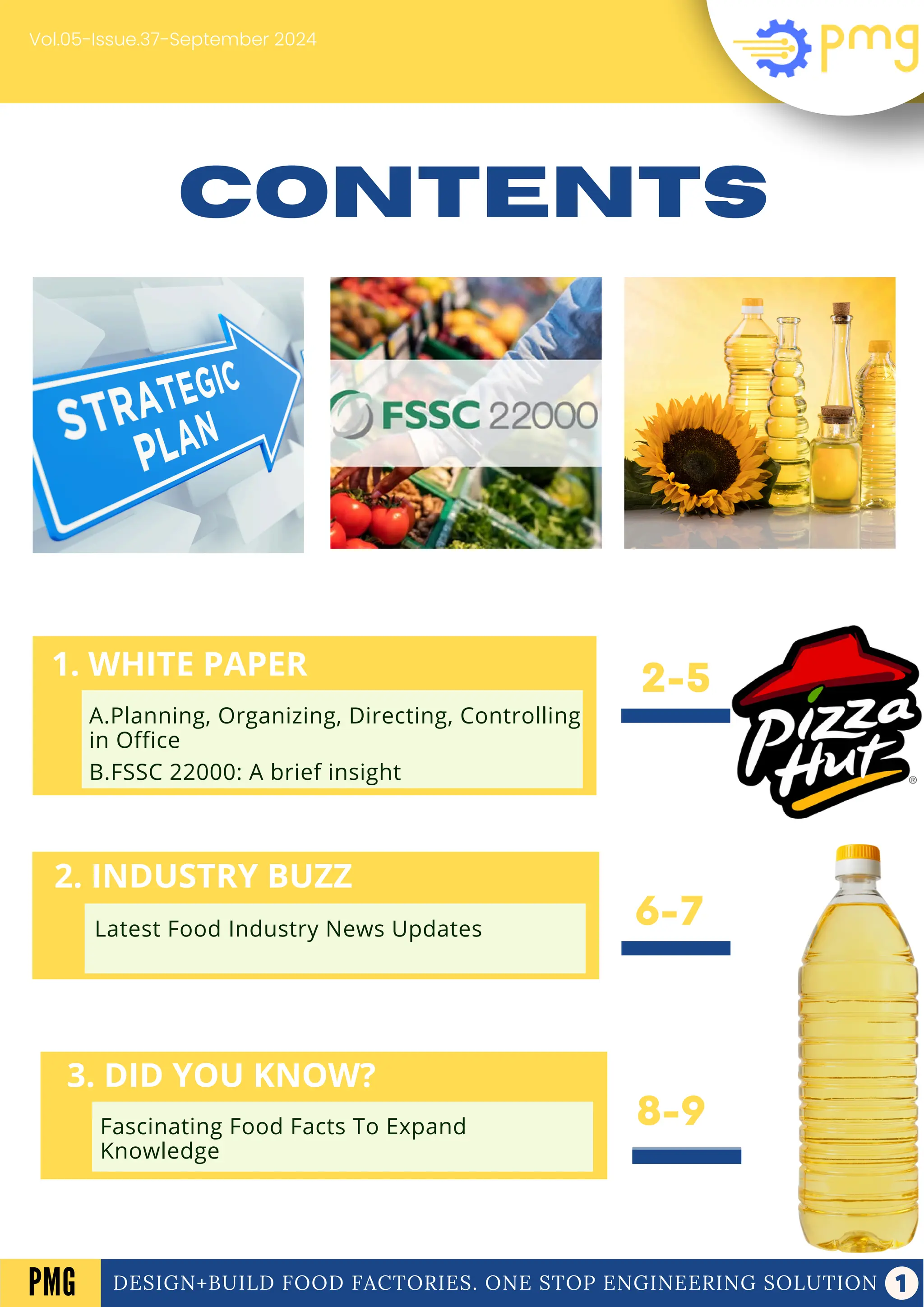 1. WHITE PAPER
2. INDUSTRY BUZZ
3. WEEKS HIGHLIGHT
Latest Food Industry News Updates
A Look Into The Main Events Of The Week
A. Electrical panel
B. Frozen Dessert
CONTENTS
8-9
2-5
6-7
Vol.05-Issue.37-September 2024
DESIGN+BUILD FOOD FACTORIES. ONE STOP ENGINEERING SOLUTION
PMG
2. INDUSTRY BUZZ
Latest Food Industry News Updates
3. DID YOU KNOW?
Fascinating Food Facts To Expand
Knowledge
1. WHITE PAPER
A.Planning, Organizing, Directing, Controlling
in Office
B.FSSC 22000: A brief insight
 