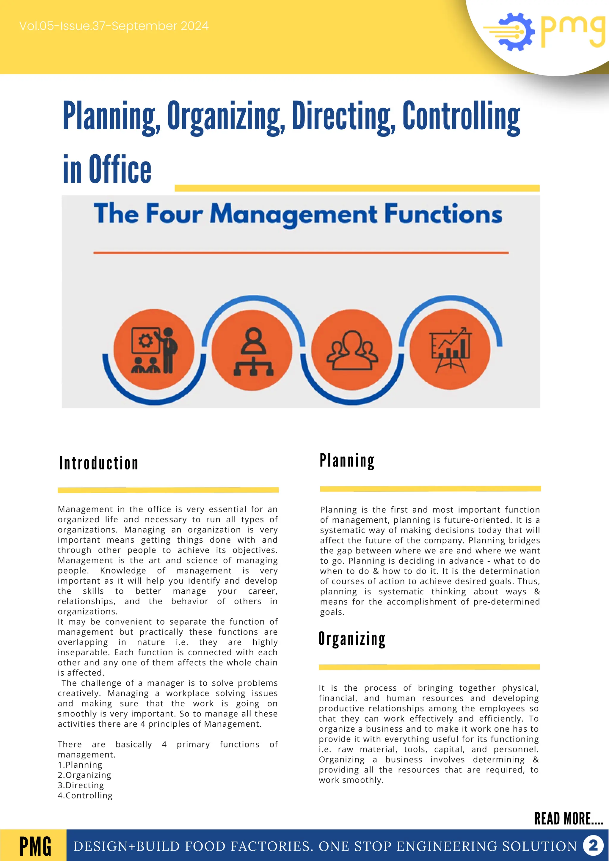 Planning, Organizing, Directing, Controlling
in Office
DESIGN+BUILD FOOD FACTORIES. ONE STOP ENGINEERING SOLUTION
Introduction
READ MORE....
PMG
Management in the office is very essential for an
organized life and necessary to run all types of
organizations. Managing an organization is very
important means getting things done with and
through other people to achieve its objectives.
Management is the art and science of managing
people. Knowledge of management is very
important as it will help you identify and develop
the skills to better manage your career,
relationships, and the behavior of others in
organizations.
It may be convenient to separate the function of
management but practically these functions are
overlapping in nature i.e. they are highly
inseparable. Each function is connected with each
other and any one of them affects the whole chain
is affected.
The challenge of a manager is to solve problems
creatively. Managing a workplace solving issues
and making sure that the work is going on
smoothly is very important. So to manage all these
activities there are 4 principles of Management.
There are basically 4 primary functions of
management.
1.Planning
2.Organizing
3.Directing
4.Controlling
Vol.05-Issue.37-September 2024
Planning
Planning is the first and most important function
of management, planning is future-oriented. It is a
systematic way of making decisions today that will
affect the future of the company. Planning bridges
the gap between where we are and where we want
to go. Planning is deciding in advance - what to do
when to do & how to do it. It is the determination
of courses of action to achieve desired goals. Thus,
planning is systematic thinking about ways &
means for the accomplishment of pre-determined
goals.
Organizing
It is the process of bringing together physical,
financial, and human resources and developing
productive relationships among the employees so
that they can work effectively and efficiently. To
organize a business and to make it work one has to
provide it with everything useful for its functioning
i.e. raw material, tools, capital, and personnel.
Organizing a business involves determining &
providing all the resources that are required, to
work smoothly.
 