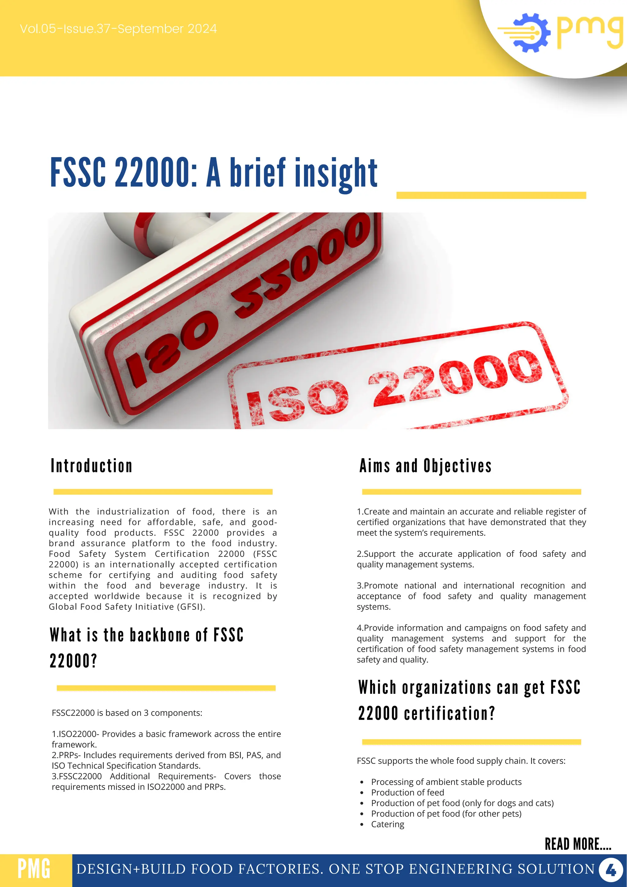FSSC 22000: A brief insight
Vol.05-Issue.37-September 2024
DESIGN+BUILD FOOD FACTORIES. ONE STOP ENGINEERING SOLUTION
Introduction
READ MORE....
PMG
With the industrialization of food, there is an
increasing need for affordable, safe, and good-
quality food products. FSSC 22000 provides a
brand assurance platform to the food industry.
Food Safety System Certification 22000 (FSSC
22000) is an internationally accepted certification
scheme for certifying and auditing food safety
within the food and beverage industry. It is
accepted worldwide because it is recognized by
Global Food Safety Initiative (GFSI).
PROTEIN FUNCTIONALIZATION
PROTEIN FUNCTIONALIZATION
What is the backbone of FSSC
22000?
1.Create and maintain an accurate and reliable register of
certified organizations that have demonstrated that they
meet the system’s requirements.
2.Support the accurate application of food safety and
quality management systems.
3.Promote national and international recognition and
acceptance of food safety and quality management
systems.
4.Provide information and campaigns on food safety and
quality management systems and support for the
certification of food safety management systems in food
safety and quality.
FSSC22000 is based on 3 components:
1.ISO22000- Provides a basic framework across the entire
framework.
2.PRPs- Includes requirements derived from BSI, PAS, and
ISO Technical Specification Standards.
3.FSSC22000 Additional Requirements- Covers those
requirements missed in ISO22000 and PRPs.
Aims and Objectives
FSSC supports the whole food supply chain. It covers:
Processing of ambient stable products
Production of feed
Production of pet food (only for dogs and cats)
Production of pet food (for other pets)
Catering
Which organizations can get FSSC
22000 certification?
 