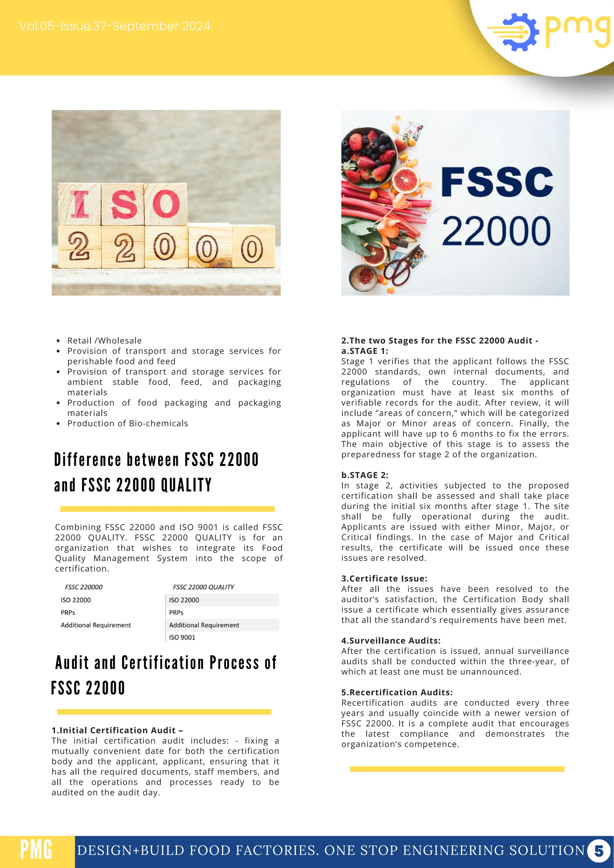 DESIGN+BUILD FOOD FACTORIES. ONE STOP ENGINEERING SOLUTION
PMG
Vol.05-Issue.37-September 2024
2.The two Stages for the FSSC 22000 Audit -
a.STAGE 1:
Stage 1 verifies that the applicant follows the FSSC
22000 standards, own internal documents, and
regulations of the country. The applicant
organization must have at least six months of
verifiable records for the audit. After review, it will
include “areas of concern,” which will be categorized
as Major or Minor areas of concern. Finally, the
applicant will have up to 6 months to fix the errors.
The main objective of this stage is to assess the
preparedness for stage 2 of the organization.
b.STAGE 2:
In stage 2, activities subjected to the proposed
certification shall be assessed and shall take place
during the initial six months after stage 1. The site
shall be fully operational during the audit.
Applicants are issued with either Minor, Major, or
Critical findings. In the case of Major and Critical
results, the certificate will be issued once these
issues are resolved.
3.Certificate Issue:
After all the issues have been resolved to the
auditor’s satisfaction, the Certification Body shall
issue a certificate which essentially gives assurance
that all the standard's requirements have been met.
4.Surveillance Audits:
After the certification is issued, annual surveillance
audits shall be conducted within the three-year, of
which at least one must be unannounced.
5.Recertification Audits:
Recertification audits are conducted every three
years and usually coincide with a newer version of
FSSC 22000. It is a complete audit that encourages
the latest compliance and demonstrates the
organization’s competence.
Retail /Wholesale
Provision of transport and storage services for
perishable food and feed
Provision of transport and storage services for
ambient stable food, feed, and packaging
materials
Production of food packaging and packaging
materials
Production of Bio-chemicals
Difference between FSSC 22000
and FSSC 22000 QUALITY
Combining FSSC 22000 and ISO 9001 is called FSSC
22000 QUALITY. FSSC 22000 QUALITY is for an
organization that wishes to integrate its Food
Quality Management System into the scope of
certification.
Audit and Certification Process of
FSSC 22000
1.Initial Certification Audit –
The initial certification audit includes: - fixing a
mutually convenient date for both the certification
body and the applicant, applicant, ensuring that it
has all the required documents, staff members, and
all the operations and processes ready to be
audited on the audit day.
 