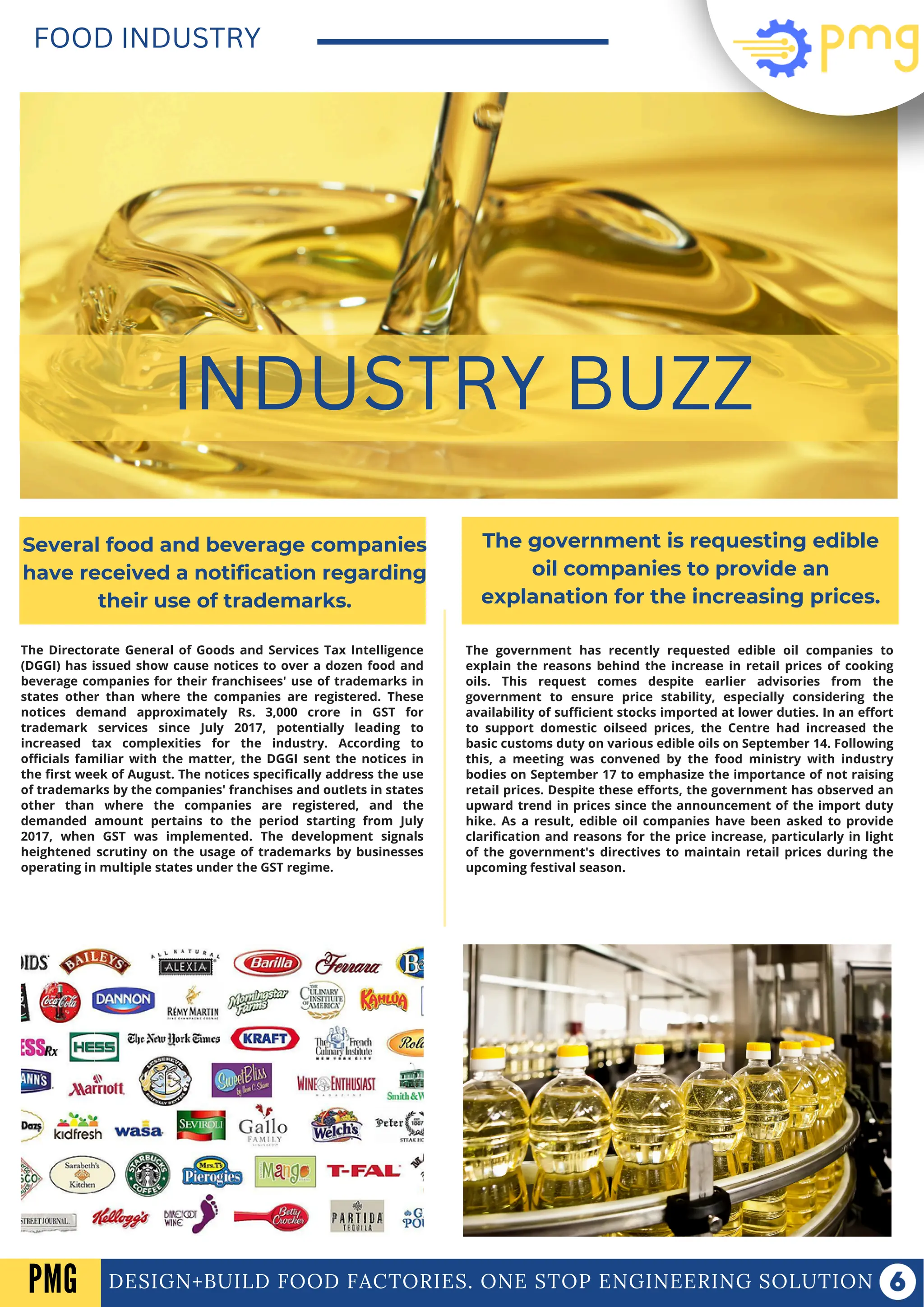 The Directorate General of Goods and Services Tax Intelligence
(DGGI) has issued show cause notices to over a dozen food and
beverage companies for their franchisees' use of trademarks in
states other than where the companies are registered. These
notices demand approximately Rs. 3,000 crore in GST for
trademark services since July 2017, potentially leading to
increased tax complexities for the industry. According to
officials familiar with the matter, the DGGI sent the notices in
the first week of August. The notices specifically address the use
of trademarks by the companies' franchises and outlets in states
other than where the companies are registered, and the
demanded amount pertains to the period starting from July
2017, when GST was implemented. The development signals
heightened scrutiny on the usage of trademarks by businesses
operating in multiple states under the GST regime.
DESIGN+BUILD FOOD FACTORIES. ONE STOP ENGINEERING SOLUTION
FOOD INDUSTRY
INDUSTRY BUZZ
Several food and beverage companies
have received a notification regarding
their use of trademarks.
The government is requesting edible
oil companies to provide an
explanation for the increasing prices.
The government has recently requested edible oil companies to
explain the reasons behind the increase in retail prices of cooking
oils. This request comes despite earlier advisories from the
government to ensure price stability, especially considering the
availability of sufficient stocks imported at lower duties. In an effort
to support domestic oilseed prices, the Centre had increased the
basic customs duty on various edible oils on September 14. Following
this, a meeting was convened by the food ministry with industry
bodies on September 17 to emphasize the importance of not raising
retail prices. Despite these efforts, the government has observed an
upward trend in prices since the announcement of the import duty
hike. As a result, edible oil companies have been asked to provide
clarification and reasons for the price increase, particularly in light
of the government's directives to maintain retail prices during the
upcoming festival season.
PMG
 
