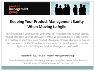Keeping Your Product Management Sanity
             When Moving to Agile
 Is Agile getting in your way, got you confused? Requirements vs. User Stories,
Product Managers vs. Product Owners, MRDs vs Backlogs, Epics, Goals, Themes,
all a mystery to you? How does Product Management's role change and how do
   we continue to be the "President of the product" as development moves to
            Agile or Scrum? Why are Product Managers so confused?


                November 2012 - BCTIA - Product Management Group
    Derek Pettingale – Product Marketing Manager, Schneider Electric Solar Business
                 Elizabeth Yeung - Product Manager, ACL Services Ltd.
 