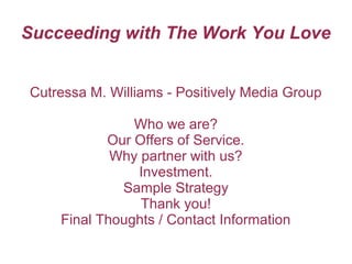 Succeeding with The Work You Love


Cutressa M. Williams - Positively Media Group

               Who we are?
           Our Offers of Service.
            Why partner with us?
               Investment.
             Sample Strategy
                Thank you!
    Final Thoughts / Contact Information
 