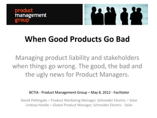 When Good Products Go Bad

 Managing product liability and stakeholders
when things go wrong. The good, the bad and
   the ugly news for Product Managers.

       BCTIA - Product Management Group – May 8, 2012 - Facilitator
  Derek Pettingale – Product Marketing Manager, Schneider Electric – Solar
    Lindsay Hardie – Global Product Manager, Schneider Electric - Solar
 