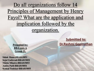 Do all organizations follow 14
Principles of Management by Henry
Fayol? What are the application and
implication followed by the
organization.
Submitted to:
Dr.Rashmi GopinathanPresented by:
BBA core A
Group 11.
Shlok Mane-BBA015051
Sejal Gaikwad-BBA015052
Nikita Mhatre-BBA015053
Amita Patil-BBA015054
Komal Todekar-BBA015055
 