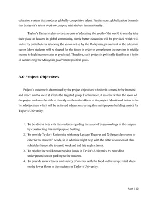 Page | 10
education system that produces globally competitive talent. Furthermore, globalization demands
that Malaysia’s talent needs to compete with the best internationally.
Taylor’s University has a core purpose of educating the youth of the world to one day take
their place as leaders in global community, surely better education will be provided which will
indirectly contribute in achieving the vision set up by the Malaysian government in the education
sector. More students will be shaped for the future in order to complement the persons in middle
income to high income status as predicted. Therefore, such project is politically feasible as it helps
in concretizing the Malaysian government political goals.
3.0 Project Objectives
Project’s outcome is determined by the project objectives whether it is mend to be intended
and direct, and to see if it affects the targeted group. Furthermore, it must lie within the scope of
the project and must be able to directly attribute the effects to the project. Mentioned below is the
list of objectives which will be achieved when constructing this multipurpose building project for
Taylor’s University:
1. To be able to help with the students regarding the issue of overcrowdings in the campus
by constructing this multipurpose building.
2. To provide Taylor’s University with more Lecture Theatres and X-Space classrooms to
cater to the students’ needs, to in addition might help with the better allocation of class
schedules hence able to avoid weekend and late night classes.
3. To resolve the well-known parking issues in Taylor’s University by providing
underground season parking to the students.
4. To provide more choices and variety of eateries with the food and beverage retail shops
on the lower floors to the students in Taylor’s University.
 