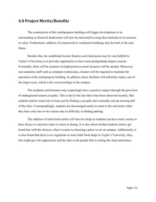 Page | 11
4.0 Project Merits/Benefits
The construction of this multipurpose building will trigger development in its
surrounding as financial landowners will now be interested in using their land due to its increase
in value. Furthermore, addition of commercial or residential buildings may be built in the near
future.
Besides that, the established lecture theatres and classrooms may be very helpful to
Taylor’s University as it provides opportunity to have more postgraduate degree courses.
Eventually, there will be creation of employment as more lecturers will be needed. Moreover,
non-academic staff such as computer technicians, cleaners will be required to maintain the
operation of the multipurpose building. In addition, these facilities will definitely reduce one of
the major issue, which is the overcrowdings in the campus.
The academic performance may surprisingly have a positive impact through the provision
of underground season car parks. This is due to the fact that it has been observed recently, that
students tend to waste lots of time just by finding a car park and eventually end up missing half
of the class. Correspondingly, students are discouraged easily to come to the university when
they have only one or two classes due to difficulty in finding parking.
The addition of retail food outlets will also be a help as students can have more variety to
their choice or selection when it comes to dining. It is also observed that students tend to get
bored fast with the choices, when it comes to choosing a place to eat on campus. Additionally, it
is also found that there is no vegetarian or more halal food shops in Taylor’s University, thus,
this might give the opportunity and the idea to the people that is renting the shop retail place.
 
