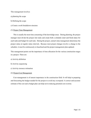 Page | 15
This management involves
a) planning the scope
b) Defining the scope
c) Create a work breakdown structure
(3) Project Time Management
This is usually the most time consuming of the knowledge areas. During planning, the project
manager must divide the project into tasks and create both a schedule (start and finish dates for
each task) and budget for each task. During the project, earned value management determines the
project status at regular status intervals. Because most project changes involve a change to the
schedule, it must be continuously re-baselined and the project management plan updated.
This management points out the importance of time allocation for the various construction stages
in a project. There are:
a) Activity definition
b) Activity sequencing
c) Activity resource estimation
(4) Project Cost Management
Cost management is of utmost importance in the construction field. It will help in preparing
and forecasting the budget needed for the project to avoid any overspend. A correct and accurate
estimate of the cost and a budget plan can help out in reducing potential cost overrun.
 