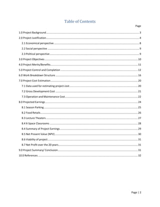 Page | 2
Table of Contents
Page
1.0 Project Background.................................................................................................................................3
2.0 Project Justification.................................................................................................................................4
2.1 Economical perspective ......................................................................................................................8
2.2 Social perspective ...............................................................................................................................9
2.3 Political perspective............................................................................................................................9
3.0 Project Objectives.................................................................................................................................10
4.0 Project Merits/Benefits.........................................................................................................................11
5.0 Project Control and Completion ...........................................................................................................12
6.0 Work Breakdown Structure ..................................................................................................................16
7.0 Project Cost Estimation.........................................................................................................................20
7.1 Data used for estimating project cost...............................................................................................20
7.2 Gross Development Cost ..................................................................................................................21
7.3 Operation and Maintenance Cost.....................................................................................................22
8.0 Projected Earnings ................................................................................................................................24
8.1 Season Parking..................................................................................................................................25
8.2 Food Retails.......................................................................................................................................26
8.3 Lecture Theaters ...............................................................................................................................27
8.4 X-Space Classrooms ..........................................................................................................................28
8.4 Summary of Project Earnings............................................................................................................29
8.5 Net Present Value (NPV)...................................................................................................................30
8.6 Viability of project.............................................................................................................................31
8.7 Net Profit over the 20 years..............................................................................................................31
9.0 Project Summary/ Conclusion...............................................................................................................31
10.0 References ..........................................................................................................................................32
 