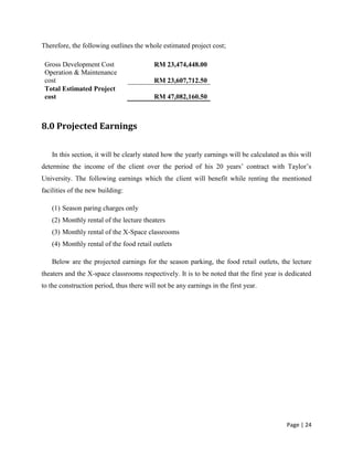 Page | 24
Therefore, the following outlines the whole estimated project cost;
Gross Development Cost RM 23,474,448.00
Operation & Maintenance
cost RM 23,607,712.50
Total Estimated Project
cost RM 47,082,160.50
8.0 Projected Earnings
In this section, it will be clearly stated how the yearly earnings will be calculated as this will
determine the income of the client over the period of his 20 years’ contract with Taylor’s
University. The following earnings which the client will benefit while renting the mentioned
facilities of the new building:
(1) Season paring charges only
(2) Monthly rental of the lecture theaters
(3) Monthly rental of the X-Space classrooms
(4) Monthly rental of the food retail outlets
Below are the projected earnings for the season parking, the food retail outlets, the lecture
theaters and the X-space classrooms respectively. It is to be noted that the first year is dedicated
to the construction period, thus there will not be any earnings in the first year.
 