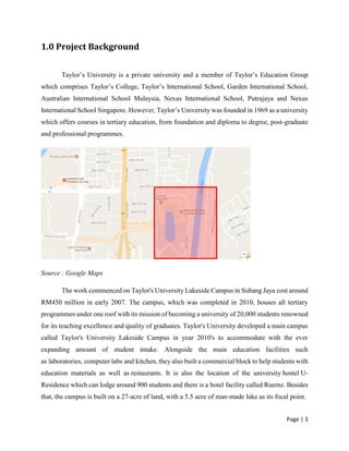 Page | 3
1.0 Project Background
Taylor’s University is a private university and a member of Taylor’s Education Group
which comprises Taylor’s College, Taylor’s International School, Garden International School,
Australian International School Malaysia, Nexus International School, Putrajaya and Nexus
International School Singapore. However, Taylor’s University was founded in 1969 as a university
which offers courses in tertiary education, from foundation and diploma to degree, post-graduate
and professional programmes.
Source : Google Maps
The work commenced on Taylor's University Lakeside Campus in Subang Jaya cost around
RM450 million in early 2007. The campus, which was completed in 2010, houses all tertiary
programmes under one roof with its mission of becoming a university of 20,000 students renowned
for its teaching excellence and quality of graduates. Taylor's University developed a main campus
called Taylor's University Lakeside Campus in year 2010's to accommodate with the ever
expanding amount of student intake. Alongside the main education facilities such
as laboratories, computer labs and kitchen, they also built a commercial block to help students with
education materials as well as restaurants. It is also the location of the university hostel U-
Residence which can lodge around 900 students and there is a hotel facility called Ruemz. Besides
that, the campus is built on a 27-acre of land, with a 5.5 acre of man-made lake as its focal point.
 