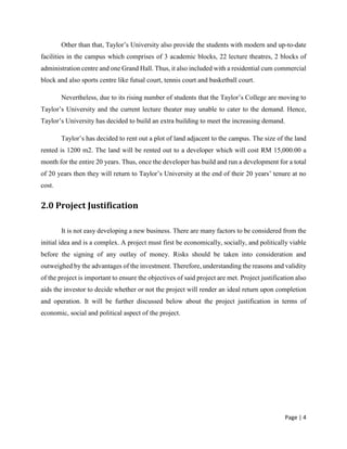 Page | 4
Other than that, Taylor’s University also provide the students with modern and up-to-date
facilities in the campus which comprises of 3 academic blocks, 22 lecture theatres, 2 blocks of
administration centre and one Grand Hall. Thus, it also included with a residential cum commercial
block and also sports centre like futsal court, tennis court and basketball court.
Nevertheless, due to its rising number of students that the Taylor’s College are moving to
Taylor’s University and the current lecture theater may unable to cater to the demand. Hence,
Taylor’s University has decided to build an extra building to meet the increasing demand.
Taylor’s has decided to rent out a plot of land adjacent to the campus. The size of the land
rented is 1200 m2. The land will be rented out to a developer which will cost RM 15,000.00 a
month for the entire 20 years. Thus, once the developer has build and run a development for a total
of 20 years then they will return to Taylor’s University at the end of their 20 years’ tenure at no
cost.
2.0 Project Justification
It is not easy developing a new business. There are many factors to be considered from the
initial idea and is a complex. A project must first be economically, socially, and politically viable
before the signing of any outlay of money. Risks should be taken into consideration and
outweighed by the advantages of the investment. Therefore, understanding the reasons and validity
of the project is important to ensure the objectives of said project are met. Project justification also
aids the investor to decide whether or not the project will render an ideal return upon completion
and operation. It will be further discussed below about the project justification in terms of
economic, social and political aspect of the project.
 
