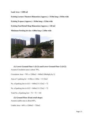 Page | 5
Land Area = 1200 m2
Existing Lecture Theaters Dimension (Approx.) : 15.0m long x 10.0m wide
Existing X-space (Approx.) : 10.0m long x 12.0m wide
Existing Food Retail Shop Dimension (Approx.) : 120 m2
Minimum Parking lot size: 4.80m long x 2.40m wide
(1) Lower Ground Floor 1 (LG1) and Lower Ground Floor 2 (LG2)
Assume Circulation area is about 70%,
Circulation Area = 70% x 1200m2 = 840m2 (Multiply by 2)
Area of 1 parking lot = 4.80m x 2.40m = 11.52m2
No. of parking lots in LG1 = 840m2/11.52m2 = 72
No. of parking lots in LG2 = 840m2/11.52m2 = 72
Total No. of parking lots = 72 + 72 = 144
(2) Ground Floor (Food retail shops)
Assume usable area is about 60%,
Usable Area = 60% x 1200m2 = 720m2
 