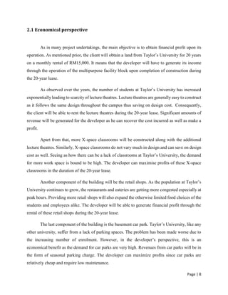 Page | 8
2.1 Economical perspective
As in many project undertakings, the main objective is to obtain financial profit upon its
operation. As mentioned prior, the client will obtain a land from Taylor’s University for 20 years
on a monthly rental of RM15,000. It means that the developer will have to generate its income
through the operation of the multipurpose facility block upon completion of construction during
the 20-year lease.
As observed over the years, the number of students at Taylor’s University has increased
exponentially leading to scarcity of lecture theatres. Lecture theatres are generally easy to construct
as it follows the same design throughout the campus thus saving on design cost. Consequently,
the client will be able to rent the lecture theatres during the 20-year lease. Significant amounts of
revenue will be generated for the developer as he can recover the cost incurred as well as make a
profit.
Apart from that, more X-space classrooms will be constructed along with the additional
lecture theatres. Similarly, X-space classrooms do not vary much in design and can save on design
cost as well. Seeing as how there can be a lack of classrooms at Taylor’s University, the demand
for more work space is bound to be high. The developer can maximise profits of these X-space
classrooms in the duration of the 20-year lease.
Another component of the building will be the retail shops. As the population at Taylor’s
University continues to grow, the restaurants and eateries are getting more congested especially at
peak hours. Providing more retail shops will also expand the otherwise limited food choices of the
students and employees alike. The developer will be able to generate financial profit through the
rental of these retail shops during the 20-year lease.
The last component of the building is the basement car park. Taylor’s University, like any
other university, suffer from a lack of parking spaces. The problem has been made worse due to
the increasing number of enrolment. However, in the developer’s perspective, this is an
economical benefit as the demand for car parks are very high. Revenues from car parks will be in
the form of seasonal parking charge. The developer can maximize profits since car parks are
relatively cheap and require low maintenance.
 
