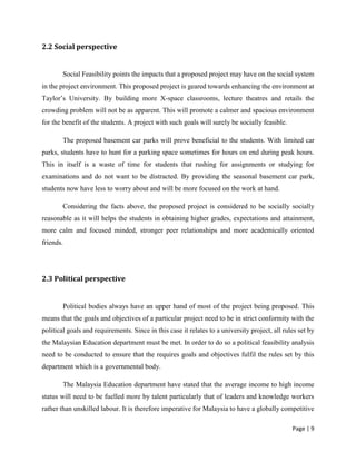 Page | 9
2.2 Social perspective
Social Feasibility points the impacts that a proposed project may have on the social system
in the project environment. This proposed project is geared towards enhancing the environment at
Taylor’s University. By building more X-space classrooms, lecture theatres and retails the
crowding problem will not be as apparent. This will promote a calmer and spacious environment
for the benefit of the students. A project with such goals will surely be socially feasible.
The proposed basement car parks will prove beneficial to the students. With limited car
parks, students have to hunt for a parking space sometimes for hours on end during peak hours.
This in itself is a waste of time for students that rushing for assignments or studying for
examinations and do not want to be distracted. By providing the seasonal basement car park,
students now have less to worry about and will be more focused on the work at hand.
Considering the facts above, the proposed project is considered to be socially socially
reasonable as it will helps the students in obtaining higher grades, expectations and attainment,
more calm and focused minded, stronger peer relationships and more academically oriented
friends.
2.3 Political perspective
Political bodies always have an upper hand of most of the project being proposed. This
means that the goals and objectives of a particular project need to be in strict conformity with the
political goals and requirements. Since in this case it relates to a university project, all rules set by
the Malaysian Education department must be met. In order to do so a political feasibility analysis
need to be conducted to ensure that the requires goals and objectives fulfil the rules set by this
department which is a governmental body.
The Malaysia Education department have stated that the average income to high income
status will need to be fuelled more by talent particularly that of leaders and knowledge workers
rather than unskilled labour. It is therefore imperative for Malaysia to have a globally competitive
 