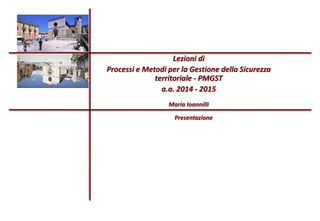 Lezioni di
Processi e Metodi per la Gestione della Sicurezza
territoriale - PMGST
a.a. 2014 - 2015
Maria Ioannilli
Presentazione
 