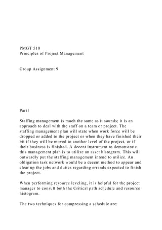PMGT 510
Principles of Project Management
Group Assignment 9
Part1
Staffing management is much the same as it sounds; it is an
approach to deal with the staff on a team or project. The
staffing management plan will state when work force will be
dropped or added to the project or when they have finished their
bit if they will be moved to another level of the project, or if
their business is finished. A decent instrument to demonstrate
this management plan is to utilize an asset histogram. This will
outwardly put the staffing management intend to utilize. An
obligation task network would be a decent method to appear and
clear up the jobs and duties regarding errands expected to finish
the project.
When performing resource leveling, it is helpful for the project
manager to consult both the Critical path schedule and resource
histogram.
The two techniques for compressing a schedule are:
 