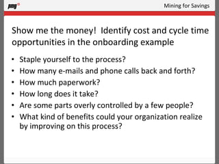 Mining for Savings Staple yourself to the process? How many e-mails and phone calls back and forth? How much paperwork?  How long does it take?  Are some parts overly controlled by a few people? What kind of benefits could your organization realize by improving on this process? Show me the money!  Identify cost and cycle time opportunities in the onboarding example 