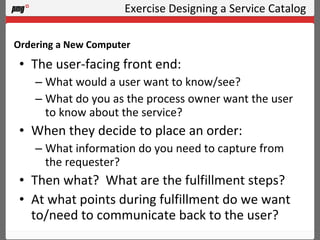 Exercise Designing a Service Catalog The user-facing front end: What would a user want to know/see? What do you as the process owner want the user to know about the service? When they decide to place an order: What information do you need to capture from the requester? Then what?  What are the fulfillment steps? At what points during fulfillment do we want to/need to communicate back to the user? Ordering a New Computer 