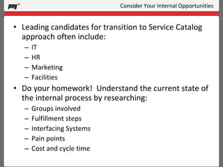 Consider Your Internal Opportunities Leading candidates for transition to Service Catalog approach often include: IT HR Marketing Facilities Do your homework!  Understand the current state of the internal process by researching: Groups involved Fulfillment steps Interfacing Systems Pain points Cost and cycle time 