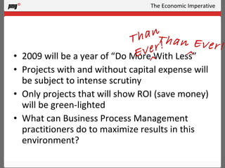 The Economic Imperative 2009 will be a year of “Do More With Less” Projects with and without capital expense will be subject to intense scrutiny Only projects that will show ROI (save money) will be green-lighted What can Business Process Management practitioners do to maximize results in this environment? Than Ever! ^ Than Ever! ^ 