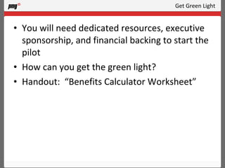 Get Green Light You will need dedicated resources, executive sponsorship, and financial backing to start the pilot How can you get the green light? Handout:  “Benefits Calculator Worksheet” 
