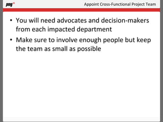 Appoint Cross-Functional Project Team You will need advocates and decision-makers from each impacted department Make sure to involve enough people but keep the team as small as possible 