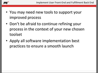 Implement User Front-End and Fulfillment Back End You may need new tools to support your improved process Don’t be afraid to continue refining your process in the context of your new chosen toolset Apply all software implementation best practices to ensure a smooth launch 