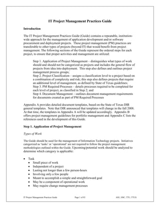 IT Project Management Practices Guide
Introduction

The IT Project Management Practices Guide (Guide) contains a repeatable, institution-
wide approach for the management of application development and/or software
procurement and deployment projects. These project management (PM) practices are
transferable to other types of projects (beyond IT) that would benefit from project
management. The following sections of the Guide represent the ordered steps for each
project, to ensure that proper activities and management are utilized:

          Step 1. Application of Project Management – distinguishes what types of work
          should and should not be categorized as projects and includes the general flow of
          projects from idea into deployment. This step also defines and outlines project
          management process groups;
          Step 2. Project Classification – assigns a classification level to a project based on
          a combination of complexity and risk; this step also defines projects that require
          an additional level of management, as defined by State of Texas guidelines;
          Step 3. PM Required Processes – details processes required to be completed for
          each level of project, as classified in Step 2; and
          Step 4. Document Management – outlines document management requirements
          for documents created as part of PM Required Processes

Appendix A provides detailed document templates, based on the State of Texas DIR
general templates. Note that DIR announced that templates will change in the fall 2008.
At that time, the templates in Appendix A will be updated accordingly. Appendix B
offers project management guidelines for portfolio management and Appendix C lists the
references used in the development of this Guide.

Step 1. Application of Project Management

Types of Work

The Guide should be used for the management of Information Technology projects. Initiatives
categorized as ‘tasks’ or ‘operational’ are not required to follow the project management
methodologies outlined within the Guide. Upcoming/potential work should be analyzed to
determine which category is applicable:

•    Task
     • Small piece of work
     • Independent of a project
     • Lasting not longer than a few person-hours
     • Involving only a few people
     • Meant to accomplish a simple and straightforward goal
     • May be a component of operational work
     • May require change management processes


IT Project Management Practices Guide       Page 1 of 83                       ASU, HSC, TTU, TTUS
 