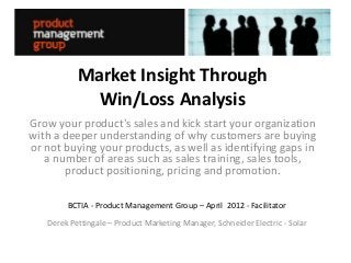 Market Insight Through
            Win/Loss Analysis
Grow your product's sales and kick start your organization
with a deeper understanding of why customers are buying
or not buying your products, as well as identifying gaps in
   a number of areas such as sales training, sales tools,
       product positioning, pricing and promotion.

        BCTIA - Product Management Group – April 2012 - Facilitator
   Derek Pettingale – Product Marketing Manager, Schneider Electric - Solar
 
