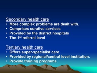 Secondary health care
•
•
•
•

More complex problems are dealt with.
Comprises curative services
Provided by the district hospitals
The 1st referral level

Tertiary health care
• Offers super-specialist care
• Provided by regional/central level institution.
• Provide training programs

 