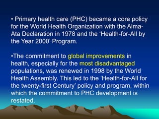 • Primary health care (PHC) became a core policy
for the World Health Organization with the AlmaAta Declaration in 1978 and the „Health-for-All by
the Year 2000‟ Program.
•The commitment to global improvements in
health, especially for the most disadvantaged
populations, was renewed in 1998 by the World
Health Assembly. This led to the „Health-for-All for
the twenty-first Century‟ policy and program, within
which the commitment to PHC development is
restated.

 