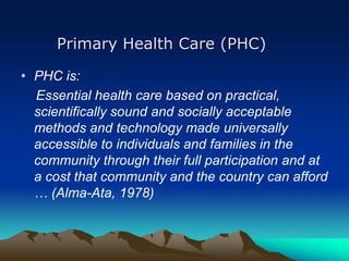 Primary Health Care (PHC)
• PHC is:
Essential health care based on practical,
scientifically sound and socially acceptable
methods and technology made universally
accessible to individuals and families in the
community through their full participation and at
a cost that community and the country can afford
… (Alma-Ata, 1978)

 