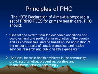 Principles of PHC
The 1978 Declaration of Alma-Ata proposed a
set of PRINCIPLES for primary health care. PHC
should:
1. “Reflect and evolve from the economic conditions and
socio-cultural and political characteristics of the country
and its communities, and be based on the application of
the relevant results of social, biomedical and health
services research and public health experience”

2. “Address the main health problems in the community,
providing promotive, preventive, curative and
rehabilitative services accordingly”

 