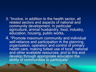 3. “Involve, in addition to the health sector, all
related sectors and aspects of national and
community development, in particular
agriculture, animal husbandry, food, industry,
education, housing, public works,
4. “Promote maximum community and individual
self-reliance and participation in the planning,
organization, operation and control of primary
health care, making fullest use of local, national
and other available resources; and to this end
develop through appropriate education the
ability of communities to participate”

 